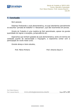Direito do Trabalho p/ TRT23 (MT)
Teoria e Questões Comentadas
Prof. Mário Pinheiro / Prof. Antonio Daud Jr
Aula 00
Prof. Mário Pinheiro /
Prof. Antonio Daud Jr www.estrategiaconcursos.com.br Página 117 de 129
7. Conclusão
Bom pessoal,
Estamos finalizando a aula demonstrativa, na qual abordamos parcialmente
Direito do Trabalho é uma matéria de fácil aprendizado, apesar da grande
quantidade de regras e exceções, jurisprudência etc.
Esperamos que tenham gostado da aula demonstrativa, tanto em termos de
conteúdo quanto de estruturação e linguagem, e esperamos contar com a
participação de vocês neste curso.
Grande abraço e bons estudos,
Prof. Mário Pinheiro Prof. Antonio Daud Jr
00000000000
00000000000 - DEMO
 