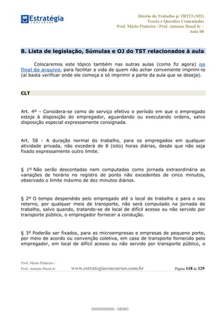 Direito do Trabalho p/ TRT23 (MT)
Teoria e Questões Comentadas
Prof. Mário Pinheiro / Prof. Antonio Daud Jr
Aula 00
Prof. Mário Pinheiro /
Prof. Antonio Daud Jr www.estrategiaconcursos.com.br Página 118 de 129
8. Lista de legislação, Súmulas e OJ do TST relacionados à aula
Colocaremos este tópico também nas outras aulas (como fiz agora) no
final do arquivo, para facilitar a vida de quem não achar conveniente imprimi-lo
(aí basta verificar onde ele começa e só imprimir a parte da aula que se deseja).
CLT
Art. 4º - Considera-se como de serviço efetivo o período em que o empregado
esteja à disposição do empregador, aguardando ou executando ordens, salvo
disposição especial expressamente consignada.
Art. 58 - A duração normal do trabalho, para os empregados em qualquer
atividade privada, não excederá de 8 (oito) horas diárias, desde que não seja
fixado expressamente outro limite.
§ 1º Não serão descontadas nem computadas como jornada extraordinária as
variações de horário no registro de ponto não excedentes de cinco minutos,
observado o limite máximo de dez minutos diários.
§ 2º O tempo despendido pelo empregado até o local de trabalho e para o seu
retorno, por qualquer meio de transporte, não será computado na jornada de
trabalho, salvo quando, tratando-se de local de difícil acesso ou não servido por
transporte público, o empregador fornecer a condução.
§ 3º Poderão ser fixados, para as microempresas e empresas de pequeno porte,
por meio de acordo ou convenção coletiva, em caso de transporte fornecido pelo
empregador, em local de difícil acesso ou não servido por transporte público, o
00000000000
00000000000 - DEMO
 