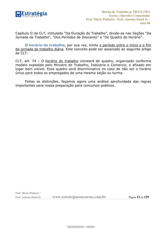 Direito do Trabalho p/ TRT23 (MT)
Teoria e Questões Comentadas
Prof. Mário Pinheiro / Prof. Antonio Daud Jr
Aula 00
Prof. Mário Pinheiro /
Prof. Antonio Daud Jr www.estrategiaconcursos.com.br Página 11 de 129
-se nas Seçõ
O horário de trabalho, por sua vez, limita o período entre o início e o fim
da jornada de trabalho diária. Este conceito pode ser associado ao seguinte artigo
da CLT:
CLT, art. 74 - O horário do trabalho constará de quadro, organizado conforme
modelo expedido pelo Ministro do Trabalho, Indústria e Comercio, e afixado em
lugar bem visível. Esse quadro será discriminativo no caso de não ser o horário
único para todos os empregados de uma mesma seção ou turma.
Feitas as distinções, façamos agora uma análise aprofundada das regras
importantes para nossa preparação para concursos públicos.
00000000000
00000000000 - DEMO
 