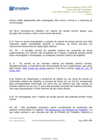 Direito do Trabalho p/ TRT23 (MT)
Teoria e Questões Comentadas
Prof. Mário Pinheiro / Prof. Antonio Daud Jr
Aula 00
Prof. Mário Pinheiro /
Prof. Antonio Daud Jr www.estrategiaconcursos.com.br Página 119 de 129
tempo médio despendido pelo empregado, bem como a forma e a natureza da
remuneração.
Art. 58-A. Considera-se trabalho em regime de tempo parcial aquele cuja
duração não exceda a vinte e cinco horas semanais.
§ 2º Para os atuais empregados, a adoção do regime de tempo parcial será feita
mediante opção manifestada perante a empresa, na forma prevista em
instrumento decorrente de negociação coletiva.
Art. 59 - A duração normal do trabalho poderá ser acrescida de horas
suplementares, em número não excedente de 2 (duas), mediante acordo escrito
entre empregador e empregado, ou mediante contrato coletivo de trabalho.
§ 1º - Do acordo ou do contrato coletivo de trabalho deverá constar,
obrigatoriamente, a importância da remuneração da hora suplementar, que será,
pelo menos, 20% (vinte por cento) superior à da hora normal. (Vide CF, art. 7º
inciso XVI)
§ 2o Poderá ser dispensado o acréscimo de salário se, por força de acordo ou
convenção coletiva de trabalho, o excesso de horas em um dia for compensado
pela correspondente diminuição em outro dia, de maneira que não exceda, no
período máximo de um ano, à soma das jornadas semanais de trabalho previstas,
nem seja ultrapassado o limite máximo de dez horas diárias.
§ 4º Os empregados sob o regime de tempo parcial não poderão prestar horas
extras.
Art. 60 - Nas atividades insalubres, assim consideradas as constantes dos
quadros mencionados no capítulo "Da Segurança e da Medicina do Trabalho", ou
que neles venham a ser incluídas por ato do Ministro do Trabalho, Industria e
00000000000
00000000000 - DEMO
 