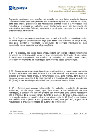 Direito do Trabalho p/ TRT23 (MT)
Teoria e Questões Comentadas
Prof. Mário Pinheiro / Prof. Antonio Daud Jr
Aula 00
Prof. Mário Pinheiro /
Prof. Antonio Daud Jr www.estrategiaconcursos.com.br Página 120 de 129
Comercio, quaisquer prorrogações só poderão ser acordadas mediante licença
prévia das autoridades competentes em matéria de higiene do trabalho, as quais,
para esse efeito, procederão aos necessários exames locais e à verificação dos
métodos e processos de trabalho, quer diretamente, quer por intermédio de
autoridades sanitárias federais, estaduais e municipais, com quem entrarão em
entendimento para tal fim.
Art. 61 - Ocorrendo necessidade imperiosa, poderá a duração do trabalho exceder
do limite legal ou convencionado, seja para fazer face a motivo de força maior,
seja para atender à realização ou conclusão de serviços inadiáveis ou cuja
inexecução possa acarretar prejuízo manifesto.
§ 1º - O excesso, nos casos deste artigo, poderá ser exigido independentemente
de acordo ou contrato coletivo e deverá ser comunicado, dentro de 10 (dez) dias,
à autoridade competente em matéria de trabalho, ou, antes desse prazo,
justificado no momento da fiscalização sem prejuízo dessa comunicação.
§ 2º - Nos casos de excesso de horário por motivo de força maior, a remuneração
da hora excedente não será inferior à da hora normal. Nos demais casos de
excesso previstos neste artigo, a remuneração será, pelo menos, 25% (vinte e
cinco por cento) superior à da hora normal, e o trabalho não poderá exceder de
12 (doze) horas, desde que a lei não fixe expressamente outro limite.
§ 3º - Sempre que ocorrer interrupção do trabalho, resultante de causas
acidentais, ou de força maior, que determinem a impossibilidade de sua
realização, a duração do trabalho poderá ser prorrogada pelo tempo necessário
até o máximo de 2 (duas) horas, durante o número de dias indispensáveis à
recuperação do tempo perdido, desde que não exceda de 10 (dez) horas diárias,
em período não superior a 45 (quarenta e cinco) dias por ano, sujeita essa
recuperação à prévia autorização da autoridade competente.
00000000000
00000000000 - DEMO
 