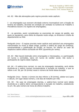Direito do Trabalho p/ TRT23 (MT)
Teoria e Questões Comentadas
Prof. Mário Pinheiro / Prof. Antonio Daud Jr
Aula 00
Prof. Mário Pinheiro /
Prof. Antonio Daud Jr www.estrategiaconcursos.com.br Página 121 de 129
Art. 62 - Não são abrangidos pelo regime previsto neste capítulo:
I - os empregados que exercem atividade externa incompatível com a fixação de
horário de trabalho, devendo tal condição ser anotada na Carteira de Trabalho e
Previdência Social e no registro de empregados;
II - os gerentes, assim considerados os exercentes de cargos de gestão, aos
quais se equiparam, para efeito do disposto neste artigo, os diretores e chefes de
departamento ou filial.
Parágrafo único - O regime previsto neste capítulo será aplicável aos empregados
mencionados no inciso II deste artigo, quando o salário do cargo de confiança,
compreendendo a gratificação de função, se houver, for inferior ao valor do
respectivo salário efetivo acrescido de 40% (quarenta por cento).
Art. 63 - Não haverá distinção entre empregados e interessados, e a participação
em lucros e comissões, salvo em lucros de caráter social, não exclui o
participante do regime deste Capítulo.
Art. 64 - O salário-hora normal, no caso de empregado mensalista, será obtido
dividindo-se o salário mensal correspondente à duração do trabalho, a que se
refere o art. 58, por 30 (trinta) vezes o número de horas dessa duração.
Parágrafo único - Sendo o número de dias inferior a 30 (trinta), adotar-se-á para
o cálculo, em lugar desse número, o de dias de trabalho por mês.
Art. 65 - No caso do empregado diarista, o salário-hora normal será obtido
dividindo-se o salário diário correspondente à duração do trabalho, estabelecido
no art. 58, pelo número de horas de efetivo trabalho.
00000000000
00000000000 - DEMO
 