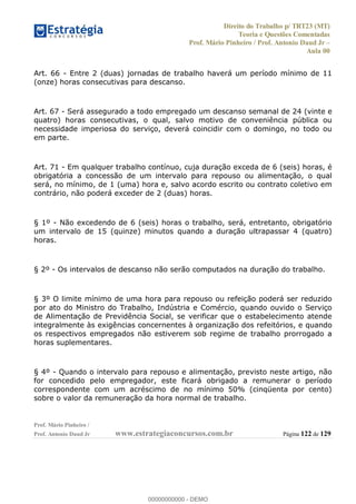 Direito do Trabalho p/ TRT23 (MT)
Teoria e Questões Comentadas
Prof. Mário Pinheiro / Prof. Antonio Daud Jr
Aula 00
Prof. Mário Pinheiro /
Prof. Antonio Daud Jr www.estrategiaconcursos.com.br Página 122 de 129
Art. 66 - Entre 2 (duas) jornadas de trabalho haverá um período mínimo de 11
(onze) horas consecutivas para descanso.
Art. 67 - Será assegurado a todo empregado um descanso semanal de 24 (vinte e
quatro) horas consecutivas, o qual, salvo motivo de conveniência pública ou
necessidade imperiosa do serviço, deverá coincidir com o domingo, no todo ou
em parte.
Art. 71 - Em qualquer trabalho contínuo, cuja duração exceda de 6 (seis) horas, é
obrigatória a concessão de um intervalo para repouso ou alimentação, o qual
será, no mínimo, de 1 (uma) hora e, salvo acordo escrito ou contrato coletivo em
contrário, não poderá exceder de 2 (duas) horas.
§ 1º - Não excedendo de 6 (seis) horas o trabalho, será, entretanto, obrigatório
um intervalo de 15 (quinze) minutos quando a duração ultrapassar 4 (quatro)
horas.
§ 2º - Os intervalos de descanso não serão computados na duração do trabalho.
§ 3º O limite mínimo de uma hora para repouso ou refeição poderá ser reduzido
por ato do Ministro do Trabalho, Indústria e Comércio, quando ouvido o Serviço
de Alimentação de Previdência Social, se verificar que o estabelecimento atende
integralmente às exigências concernentes à organização dos refeitórios, e quando
os respectivos empregados não estiverem sob regime de trabalho prorrogado a
horas suplementares.
§ 4º - Quando o intervalo para repouso e alimentação, previsto neste artigo, não
for concedido pelo empregador, este ficará obrigado a remunerar o período
correspondente com um acréscimo de no mínimo 50% (cinqüenta por cento)
sobre o valor da remuneração da hora normal de trabalho.
00000000000
00000000000 - DEMO
 