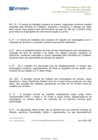 Direito do Trabalho p/ TRT23 (MT)
Teoria e Questões Comentadas
Prof. Mário Pinheiro / Prof. Antonio Daud Jr
Aula 00
Prof. Mário Pinheiro /
Prof. Antonio Daud Jr www.estrategiaconcursos.com.br Página 123 de 129
Art. 74 - O horário do trabalho constará de quadro, organizado conforme modelo
expedido pelo Ministro do Trabalho, Industria e Comercio, e afixado em lugar
bem visível. Esse quadro será discriminativo no caso de não ser o horário único
para todos os empregados de uma mesma seção ou turma.
§ 1º - O horário de trabalho será anotado em registro de empregados com a
indicação de acordos ou contratos coletivos porventura celebrados.
§ 2º - Para os estabelecimentos de mais de dez trabalhadores será obrigatória a
anotação da hora de entrada e de saída, em registro manual, mecânico ou
eletrônico, conforme instruções a serem expedidas pelo Ministério do Trabalho,
devendo haver pré-assinalação do período de repouso.
§ 3º - Se o trabalho for executado fora do estabelecimento, o horário dos
empregados constará, explicitamente, de ficha ou papeleta em seu poder, sem
prejuízo do que dispõe o § 1º deste artigo.
Art. 224 - A duração normal do trabalho dos empregados em bancos, casas
bancárias e Caixa Econômica Federal será de 6 (seis) horas continuas nos dias
úteis, com exceção dos sábados, perfazendo um total de 30 (trinta) horas de
trabalho por semana.
§ 1º - A duração normal do trabalho estabelecida neste artigo ficará
compreendida entre 7 (sete) e 22 (vinte e duas) horas, assegurando-se ao
empregado, no horário diário, um intervalo de 15 (quinze) minutos para
alimentação.
§ 2º - As disposições deste artigo não se aplicam aos que exercem funções de
direção, gerência, fiscalização, chefia e equivalentes, ou que desempenhem
00000000000
00000000000 - DEMO
 