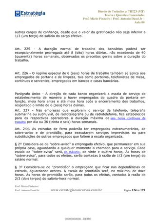 Direito do Trabalho p/ TRT23 (MT)
Teoria e Questões Comentadas
Prof. Mário Pinheiro / Prof. Antonio Daud Jr
Aula 00
Prof. Mário Pinheiro /
Prof. Antonio Daud Jr www.estrategiaconcursos.com.br Página 124 de 129
outros cargos de confiança, desde que o valor da gratificação não seja inferior a
1/3 (um terço) do salário do cargo efetivo.
Art. 225 - A duração normal de trabalho dos bancários poderá ser
excepcionalmente prorrogada até 8 (oito) horas diárias, não excedendo de 40
(quarenta) horas semanais, observados os preceitos gerais sobre a duração do
trabalho.
Art. 226 - O regime especial de 6 (seis) horas de trabalho também se aplica aos
empregados de portaria e de limpeza, tais como porteiros, telefonistas de mesa,
contínuos e serventes, empregados em bancos e casas bancárias.
Parágrafo único - A direção de cada banco organizará a escala de serviço do
estabelecimento de maneira a haver empregados do quadro da portaria em
função, meia hora antes e até meia hora após o encerramento dos trabalhos,
respeitado o limite de 6 (seis) horas diárias.
Art. 227 - Nas empresas que explorem o serviço de telefonia, telegrafia
submarina ou subfluvial, de radiotelegrafia ou de radiotelefonia, fica estabelecida
para os respectivos operadores a duração máxima de seis horas contínuas de
trabalho por dia ou 36 (trinta e seis) horas semanais.
Art. 244. As estradas de ferro poderão ter empregados extranumerários, de
sobre-aviso e de prontidão, para executarem serviços imprevistos ou para
substituições de outros empregados que faltem à escala organizada.
§ 2º Considera-se de "sobre-aviso" o empregado efetivo, que permanecer em sua
própria casa, aguardando a qualquer momento o chamado para o serviço. Cada
escala de "sobre-aviso" será, no máximo, de vinte e quatro horas, As horas de
"sobre-aviso", para todos os efeitos, serão contadas à razão de 1/3 (um terço) do
salário normal.
§ 3º Considera-se de "prontidão" o empregado que ficar nas dependências da
estrada, aguardando ordens. A escala de prontidão será, no máximo, de doze
horas. As horas de prontidão serão, para todos os efeitos, contadas à razão de
2/3 (dois terços) do salário-hora normal.
00000000000
00000000000 - DEMO
 