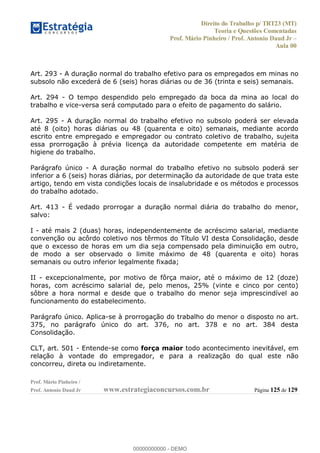 Direito do Trabalho p/ TRT23 (MT)
Teoria e Questões Comentadas
Prof. Mário Pinheiro / Prof. Antonio Daud Jr
Aula 00
Prof. Mário Pinheiro /
Prof. Antonio Daud Jr www.estrategiaconcursos.com.br Página 125 de 129
Art. 293 - A duração normal do trabalho efetivo para os empregados em minas no
subsolo não excederá de 6 (seis) horas diárias ou de 36 (trinta e seis) semanais.
Art. 294 - O tempo despendido pelo empregado da boca da mina ao local do
trabalho e vice-versa será computado para o efeito de pagamento do salário.
Art. 295 - A duração normal do trabalho efetivo no subsolo poderá ser elevada
até 8 (oito) horas diárias ou 48 (quarenta e oito) semanais, mediante acordo
escrito entre empregado e empregador ou contrato coletivo de trabalho, sujeita
essa prorrogação à prévia licença da autoridade competente em matéria de
higiene do trabalho.
Parágrafo único - A duração normal do trabalho efetivo no subsolo poderá ser
inferior a 6 (seis) horas diárias, por determinação da autoridade de que trata este
artigo, tendo em vista condições locais de insalubridade e os métodos e processos
do trabalho adotado.
Art. 413 - É vedado prorrogar a duração normal diária do trabalho do menor,
salvo:
I - até mais 2 (duas) horas, independentemente de acréscimo salarial, mediante
convenção ou acôrdo coletivo nos têrmos do Título VI desta Consolidação, desde
que o excesso de horas em um dia seja compensado pela diminuição em outro,
de modo a ser observado o limite máximo de 48 (quarenta e oito) horas
semanais ou outro inferior legalmente fixada;
II - excepcionalmente, por motivo de fôrça maior, até o máximo de 12 (doze)
horas, com acréscimo salarial de, pelo menos, 25% (vinte e cinco por cento)
sôbre a hora normal e desde que o trabalho do menor seja imprescindível ao
funcionamento do estabelecimento.
Parágrafo único. Aplica-se à prorrogação do trabalho do menor o disposto no art.
375, no parágrafo único do art. 376, no art. 378 e no art. 384 desta
Consolidação.
CLT, art. 501 - Entende-se como força maior todo acontecimento inevitável, em
relação à vontade do empregador, e para a realização do qual este não
concorreu, direta ou indiretamente.
00000000000
00000000000 - DEMO
 