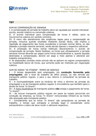 Direito do Trabalho p/ TRT23 (MT)
Teoria e Questões Comentadas
Prof. Mário Pinheiro / Prof. Antonio Daud Jr
Aula 00
Prof. Mário Pinheiro /
Prof. Antonio Daud Jr www.estrategiaconcursos.com.br Página 126 de 129
TST
SUM-85 COMPENSAÇÃO DE JORNADA
I. A compensação de jornada de trabalho deve ser ajustada por acordo individual
escrito, acordo coletivo ou convenção coletiva.
II. O acordo individual para compensação de horas é válido, salvo se
houvernorma coletiva em sentido contrário.
III. O mero não atendimento das exigências legais para a compensação de
jornada, inclusive quando encetada mediante acordo tácito, não implica a
repetição do pagamento das horas excedentes à jornada normal diária, se não
dilatada a jornada máxima semanal, sendo devido apenas o respectivo adicional.
IV. A prestação de horas extras habituais descaracteriza o acordo de
compensação de jornada. Nesta hipótese, as horas que ultrapassarem a jornada
semanal normal deverão ser pagas como horas extraordinárias e, quanto àquelas
destinadas à compensação, deverá ser pago a mais apenas o adicional por
trabalho extraordinário.
V. As disposições contidas nesta súmula não se aplicam ao regime compensatório
na modalidade banco de horas, que somente pode ser instituído por negociação
coletiva.
SUM-90 HORAS "IN ITINERE". TEMPO DE SERVIÇO
I - O tempo despendido pelo empregado, em condução fornecida pelo
empregador, até o local de trabalho de difícil acesso, ou não servido por
transporte público regular, e para o seu retorno é computável na jornada de
trabalho.
II - A incompatibilidade entre os horários de início e término da jornada do
empregado e os do transporte público regular é circunstância que também gera o
direito às horas "in itinere".
III - A mera insuficiência de transporte público não enseja o pagamento de horas
"in itinere".
IV - Se houver transporte público regular em parte do trajeto percorrido em
condução da empresa, as horas "in itinere" remuneradas limitam-se ao trecho
não alcançado pelo transporte público.
V - Considerando que as horas "in itinere" são computáveis na jornada de
trabalho, o tempo que extrapola a jornada legal é considerado como
extraordinário e sobre ele deve incidir o adicional respectivo.
00000000000
00000000000 - DEMO
 