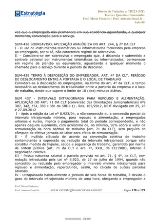 Direito do Trabalho p/ TRT23 (MT)
Teoria e Questões Comentadas
Prof. Mário Pinheiro / Prof. Antonio Daud Jr
Aula 00
Prof. Mário Pinheiro /
Prof. Antonio Daud Jr www.estrategiaconcursos.com.br Página 128 de 129
vez que o empregado não permanece em sua residência aguardando, a qualquer
momento, convocação para o serviço.
SUM-428 SOBREAVISO. APLICAÇÃO ANALÓGICA DO ART. 244, § 2º DA CLT
I - O uso de instrumentos telemáticos ou informatizados fornecidos pela empresa
ao empregado, por si só, não caracteriza regime de sobreaviso.
II Considera-se em sobreaviso o empregado que, à distancia e submetido a
controle patronal por instrumentos telemáticos ou informatizados, permanecer
em regime de plantão ou equivalente, aguardando a qualquer momento o
chamado para o serviço durante o período de descanso.
SUM-429 TEMPO À DISPOSIÇÃO DO EMPREGADOR. ART. 4º DA CLT. PERÍODO
DE DESLOCAMENTO ENTRE A PORTARIA E O LOCAL DE TRABALHO
Considera-se à disposição do empregador, na forma do art. 4º da CLT, o tempo
necessário ao deslocamento do trabalhador entre a portaria da empresa e o local
de trabalho, desde que supere o limite de 10 (dez) minutos diários.
SUM 437 - INTERVALO INTRAJORNADA PARA REPOUSO E ALIMENTAÇÃO.
APLICAÇÃO DO ART. 71 DA CLT (conversão das Orientações Jurisprudenciais nºs
307, 342, 354, 380 e 381 da SBDI-1) - Res. 185/2012, DEJT divulgado em 25, 26
e 27.09.2012
I - Após a edição da Lei nº 8.923/94, a não-concessão ou a concessão parcial do
intervalo intrajornada mínimo, para repouso e alimentação, a empregados
urbanos e rurais, implica o pagamento total do período correspondente, e não
apenas daquele suprimido, com acréscimo de, no mínimo, 50% sobre o valor da
remuneração da hora normal de trabalho (art. 71 da CLT), sem prejuízo do
cômputo da efetiva jornada de labor para efeito de remuneração.
II - É inválida cláusula de acordo ou convenção coletiva de trabalho
contemplando a supressão ou redução do intervalo intrajornada porque este
constitui medida de higiene, saúde e segurança do trabalho, garantido por norma
de ordem pública (art. 71 da CLT e art. 7º, XXII, da CF/1988), infenso à
negociação coletiva.
III - Possui natureza salarial a parcela prevista no art. 71, § 4º, da CLT, com
redação introduzida pela Lei nº 8.923, de 27 de julho de 1994, quando não
concedido ou reduzido pelo empregador o intervalo mínimo intrajornada para
repouso e alimentação, repercutindo, assim, no cálculo de outras parcelas
salariais.
IV - Ultrapassada habitualmente a jornada de seis horas de trabalho, é devido o
gozo do intervalo intrajornada mínimo de uma hora, obrigando o empregador a
00000000000
00000000000 - DEMO
 