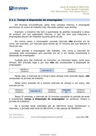 Direito do Trabalho p/ TRT23 (MT)
Teoria e Questões Comentadas
Prof. Mário Pinheiro / Prof. Antonio Daud Jr
Aula 00
Prof. Mário Pinheiro /
Prof. Antonio Daud Jr www.estrategiaconcursos.com.br Página 12 de 129
3.1.1. Tempo à disposição do empregador
Em diversas circunstâncias, pelos mais variados motivos, o empregado
permanece no centro de trabalho mas não pode realizar suas tarefas.
Exemplo: a indústria não tem a quantidade de pedidos necessária e deixa
de produzir em sua capacidade máxima, o que faz com que máquinas e
empregados deixem de trabalhar durante parte do dia.
Em outros casos, o empregador concede intervalo não previsto em lei
como, por exemplo, um intervalo para lanche de 15 minutos aos que laboram 8
horas por dia.
Neste período o empregador não trabalha, mas como o intervalo foi
concedido pelo empregador sem previsão em lei, é um tempo considerado à
disposição do empregador.
Cuidado para não confundir os conceitos: os intervalos legais, como para
almoço, têm previsão legal e por isso não são considerados à disposição do
empregador:
08h00min
12h00min
Intervalo 2h
14h00min
18h00min
Neste caso, o intervalo de 2 horas é para almoço (com previsão legal), não
computado na jornada de trabalho.
Neste outro exemplo há o mesmo intervalo de almoço e um outro, não
previsto em lei:
08h00min
12h00min
Intervalo 2h
14h00min
15h45min
Intervalo 16h00min
18h00min
Nesse 2º exemplo, o intervalo de 15 minutos concedido no período da tarde
é considerado tempo à disposição do empregador (e, portanto, integra a
jornada de trabalho).
intervalo), a jornada total seria de 08h15min, e não apenas de 08h00min.
00000000000
00000000000 - DEMO
 