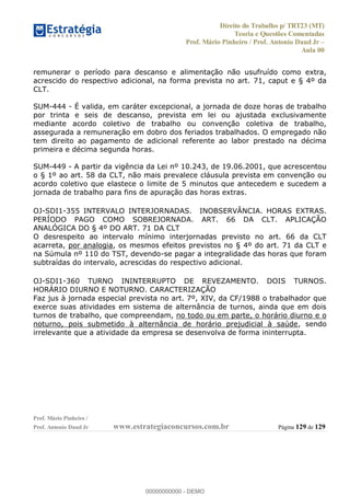 Direito do Trabalho p/ TRT23 (MT)
Teoria e Questões Comentadas
Prof. Mário Pinheiro / Prof. Antonio Daud Jr
Aula 00
Prof. Mário Pinheiro /
Prof. Antonio Daud Jr www.estrategiaconcursos.com.br Página 129 de 129
remunerar o período para descanso e alimentação não usufruído como extra,
acrescido do respectivo adicional, na forma prevista no art. 71, caput e § 4º da
CLT.
SUM-444 - É valida, em caráter excepcional, a jornada de doze horas de trabalho
por trinta e seis de descanso, prevista em lei ou ajustada exclusivamente
mediante acordo coletivo de trabalho ou convenção coletiva de trabalho,
assegurada a remuneração em dobro dos feriados trabalhados. O empregado não
tem direito ao pagamento de adicional referente ao labor prestado na décima
primeira e décima segunda horas.
SUM-449 - A partir da vigência da Lei nº 10.243, de 19.06.2001, que acrescentou
o § 1º ao art. 58 da CLT, não mais prevalece cláusula prevista em convenção ou
acordo coletivo que elastece o limite de 5 minutos que antecedem e sucedem a
jornada de trabalho para fins de apuração das horas extras.
OJ-SDI1-355 INTERVALO INTERJORNADAS. INOBSERVÂNCIA. HORAS EXTRAS.
PERÍODO PAGO COMO SOBREJORNADA. ART. 66 DA CLT. APLICAÇÃO
ANALÓGICA DO § 4º DO ART. 71 DA CLT
O desrespeito ao intervalo mínimo interjornadas previsto no art. 66 da CLT
acarreta, por analogia, os mesmos efeitos previstos no § 4º do art. 71 da CLT e
na Súmula nº 110 do TST, devendo-se pagar a integralidade das horas que foram
subtraídas do intervalo, acrescidas do respectivo adicional.
OJ-SDI1-360 TURNO ININTERRUPTO DE REVEZAMENTO. DOIS TURNOS.
HORÁRIO DIURNO E NOTURNO. CARACTERIZAÇÃO
Faz jus à jornada especial prevista no art. 7º, XIV, da CF/1988 o trabalhador que
exerce suas atividades em sistema de alternância de turnos, ainda que em dois
turnos de trabalho, que compreendam, no todo ou em parte, o horário diurno e o
noturno, pois submetido à alternância de horário prejudicial à saúde, sendo
irrelevante que a atividade da empresa se desenvolva de forma ininterrupta.00000000000
00000000000 - DEMO
 