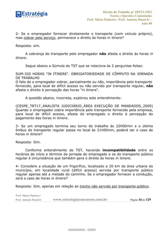 Direito do Trabalho p/ TRT23 (MT)
Teoria e Questões Comentadas
Prof. Mário Pinheiro / Prof. Antonio Daud Jr
Aula 00
Prof. Mário Pinheiro /
Prof. Antonio Daud Jr www.estrategiaconcursos.com.br Página 16 de 129
2- Se o empregador fornecer diretamente o transporte (com veículo próprio),
mas cobrar pelo serviço, permanece o direito às horas in itinere?
Resposta: sim.
A cobrança do transporte pelo empregador não afasta o direito às horas in
itinere.
Segue abaixo a Súmula do TST que se relaciona às 2 perguntas feitas:
SUM-320 HORAS "IN ITINERE". OBRIGATORIEDADE DE CÔMPUTO NA JORNADA
DE TRABALHO
O fato de o empregador cobrar, parcialmente ou não, importância pelo transporte
fornecido, para local de difícil acesso ou não servido por transporte regular, não
afasta o direito à percepção das horas "in itinere".
A questão abaixo, incorreta, explorou este entendimento:
(CESPE_TRT17_ANALISTA JUDICIÁRIO_ÁREA EXECUÇÃO DE MANDADOS_2009)
Quando o empregador cobra importância pelo transporte fornecido pela empresa,
para local de difícil acesso, afasta do empregado o direito à percepção do
pagamento das horas in itinere.
3- Se um empregado termina seu torno de trabalho às 22h00min e o último
ônibus do transporte regular passa no local às 21h00min, poderá ser o caso de
horas in itinere?
Resposta: Sim.
Conforme entendimento do TST, havendo incompatibilidade entre os
horários de início e término da jornada do empregado e os do transporte público
regular é circunstância que também gera o direito às horas in itinere.
4- Considere a situação de um frigorífico, localizado a 20 km da área urbana do
município, em localidade rural (difícil acesso) servida por transporte público
regular apenas até a metade do caminho. Se o empregador fornecer a condução,
será o caso de horas in itinere?
Resposta: Sim, apenas em relação ao trecho não servido por transporte público.
00000000000
00000000000 - DEMO
 