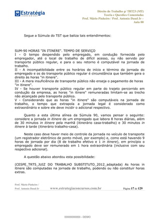 Direito do Trabalho p/ TRT23 (MT)
Teoria e Questões Comentadas
Prof. Mário Pinheiro / Prof. Antonio Daud Jr
Aula 00
Prof. Mário Pinheiro /
Prof. Antonio Daud Jr www.estrategiaconcursos.com.br Página 17 de 129
Segue a Súmula do TST que baliza tais entendimentos:
SUM-90 HORAS "IN ITINERE". TEMPO DE SERVIÇO
I - O tempo despendido pelo empregado, em condução fornecida pelo
empregador, até o local de trabalho de difícil acesso, ou não servido por
transporte público regular, e para o seu retorno é computável na jornada de
trabalho.
II - A incompatibilidade entre os horários de início e término da jornada do
empregado e os do transporte público regular é circunstância que também gera o
direito às horas "in itinere".
III - A mera insuficiência de transporte público não enseja o pagamento de horas
"in itinere".
IV - Se houver transporte público regular em parte do trajeto percorrido em
condução da empresa, as horas "in itinere" remuneradas limitam-se ao trecho
não alcançado pelo transporte público.
V - Considerando que as horas "in itinere" são computáveis na jornada de
trabalho, o tempo que extrapola a jornada legal é considerado como
extraordinário e sobre ele deve incidir o adicional respectivo.
Quanto a esta última alínea da Súmula 90, vamos pensar o seguinte:
considere a jornada in itinere de um empregado que labora 8 horas diárias, além
de 30 minutos in itinere pela manhã (itinerário casa-trabalho) e 30 minutos in
itinere à tarde (itinerário trabalho-casa).
Neste caso deve haver meio de controle da jornada no veículo de transporte
(um registrador eletrônico de ponto móvel, por exemplo) e, como está havendo 9
horas de jornada por dia (8 de trabalho efetivo e 1 in itinere), em princípio o
empregado deve ser remunerado em 1 hora extraordinária (inclusive com seu
respectivo adicional).
A questão abaixo abordou esta possibilidade:
(CESPE_TRT5_JUIZ DO TRABALHO SUBSTITUTO_2012_adaptada) As horas in
itinere são computadas na jornada de trabalho, podendo ou não constituir horas
extras.
00000000000
00000000000 - DEMO
 