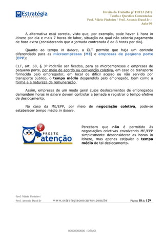 Direito do Trabalho p/ TRT23 (MT)
Teoria e Questões Comentadas
Prof. Mário Pinheiro / Prof. Antonio Daud Jr
Aula 00
Prof. Mário Pinheiro /
Prof. Antonio Daud Jr www.estrategiaconcursos.com.br Página 18 de 129
A alternativa está correta, visto que, por exemplo, pode haver 1 hora in
itinere por dia e mais 7 horas de labor, situação na qual não caberia pagamento
de hora extra (considerando que a jornada contratada é de 8 horas por dia).
Quanto ao tempo in itinere, a CLT permite que haja um controle
diferenciado para as microempresas (ME) e empresas de pequeno porte
(EPP):
CLT, art. 58, § 3º Poderão ser fixados, para as microempresas e empresas de
pequeno porte, por meio de acordo ou convenção coletiva, em caso de transporte
fornecido pelo empregador, em local de difícil acesso ou não servido por
transporte público, o tempo médio despendido pelo empregado, bem como a
forma e a natureza da remuneração.
Assim, empresas de um modo geral cujos deslocamentos de empregados
demandem horas in itinere devem controlar a jornada e registrar o tempo efetivo
de deslocamento.
No caso da ME/EPP, por meio de negociação coletiva, pode-se
estabelecer tempo médio in itinere.
Percebam que não é permitido às
negociações coletivas envolvendo ME/EPP
simplesmente desconsiderar as horas in
itinere, mas apenas estipular o tempo
médio de tal deslocamento.
00000000000
00000000000 - DEMO
 