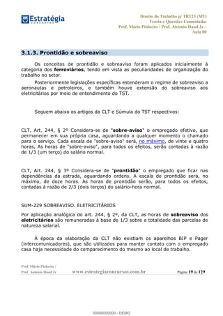 Direito do Trabalho p/ TRT23 (MT)
Teoria e Questões Comentadas
Prof. Mário Pinheiro / Prof. Antonio Daud Jr
Aula 00
Prof. Mário Pinheiro /
Prof. Antonio Daud Jr www.estrategiaconcursos.com.br Página 19 de 129
3.1.3. Prontidão e sobreaviso
Os conceitos de prontidão e sobreaviso foram aplicados inicialmente à
categoria dos ferroviários, tendo em vista as peculiaridades de organização do
trabalho no setor.
Posteriormente legislações específicas estenderam o regime de sobreaviso a
aeronautas e petroleiros, e também houve extensão do sobreaviso aos
eletricitários por meio de entendimento do TST.
Seguem abaixo os artigos da CLT e Súmula do TST respectivos:
CLT, Art. 244, § 2º Considera-se de "sobre-aviso" o empregado efetivo, que
permanecer em sua própria casa, aguardando a qualquer momento o chamado
para o serviço. Cada escala de "sobre-aviso" será, no máximo, de vinte e quatro
horas, As horas de "sobre-aviso", para todos os efeitos, serão contadas à razão
de 1/3 (um terço) do salário normal.
CLT, Art. 244, § 3º Considera-se de "prontidão" o empregado que ficar nas
dependências da estrada, aguardando ordens. A escala de prontidão será, no
máximo, de doze horas. As horas de prontidão serão, para todos os efeitos,
contadas à razão de 2/3 (dois terços) do salário-hora normal.
SUM-229 SOBREAVISO. ELETRICITÁRIOS
Por aplicação analógica do art. 244, § 2º, da CLT, as horas de sobreaviso dos
eletricitários são remuneradas à base de 1/3 sobre a totalidade das parcelas de
natureza salarial.
À época da elaboração da CLT não existiam os aparelhos BIP e Pager
(intercomunicadores), que são utilizados para manter contato com o empregado
casa haja necessidade do comparecimento do mesmo ao local de trabalho.
00000000000
00000000000 - DEMO
 