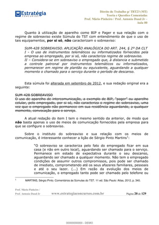 Direito do Trabalho p/ TRT23 (MT)
Teoria e Questões Comentadas
Prof. Mário Pinheiro / Prof. Antonio Daud Jr
Aula 00
Prof. Mário Pinheiro /
Prof. Antonio Daud Jr www.estrategiaconcursos.com.br Página 20 de 129
Quanto à utilização de aparelho como BIP e Pager e sua relação com o
regime de sobreaviso existe Súmula do TST com entendimento de que o uso de
tais equipamentos, por si só, não caracterizam o sobreaviso:
SUM-428 SOBREAVISO. APLICAÇÃO ANALÓGICA DO ART. 244, § 2º DA CLT
I - O uso de instrumentos telemáticos ou informatizados fornecidos pela
empresa ao empregado, por si só, não caracteriza regime de sobreaviso.
II Considera-se em sobreaviso o empregado que, à distancia e submetido
a controle patronal por instrumentos telemáticos ou informatizados,
permanecer em regime de plantão ou equivalente, aguardando a qualquer
momento o chamado para o serviço durante o período de descanso.
Esta súmula foi alterada em setembro de 2012, e sua redação original era a
seguinte:
SUM-428 SOBREAVISO
celular, pelo empregado, por si só, não caracteriza o regime de sobreaviso, uma
vez que o empregado não permanece em sua residência aguardando, a qualquer
momento, convocação para o serviço.
A atual redação do item I tem o mesmo sentido da anterior, de modo que
não basta apenas o uso de meios de comunicação fornecidos pela empresa para
que se configure o sobreaviso.
Sobre o instituto do sobreaviso e sua relação com os meios de
comunicação, é interessante conhecer a lição de Sérgio Pinto Martins1
:
casa (e não em outro local), aguardando ser chamado para o serviço.
Permanece em estado de expectativa durante o seu descanso,
aguardando ser chamado a qualquer momento. Não tem o empregado
condições de assumir outros compromissos, pois pode ser chamado
de imediato, comprometendo até os seus afazeres familiares, pessoais
e até o seu lazer. (...) Em razão da evolução dos meios de
comunicação, o empregado tanto pode ser chamado pelo telefone ou
1
MARTINS, Sérgio Pinto. Comentários às Súmulas do TST. 11 ed. São Paulo: Atlas, 2012, p. 340.
00000000000
00000000000 - DEMO
 