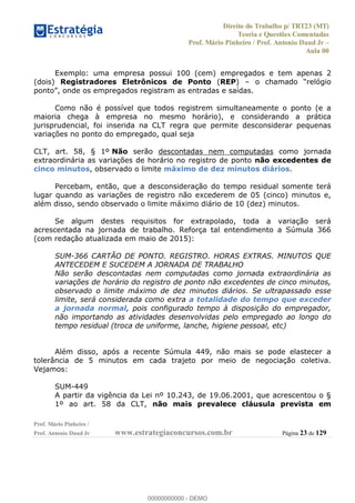 Direito do Trabalho p/ TRT23 (MT)
Teoria e Questões Comentadas
Prof. Mário Pinheiro / Prof. Antonio Daud Jr
Aula 00
Prof. Mário Pinheiro /
Prof. Antonio Daud Jr www.estrategiaconcursos.com.br Página 23 de 129
Exemplo: uma empresa possui 100 (cem) empregados e tem apenas 2
(dois) Registradores Eletrônicos de Ponto (REP)
Como não é possível que todos registrem simultaneamente o ponto (e a
maioria chega à empresa no mesmo horário), e considerando a prática
jurisprudencial, foi inserida na CLT regra que permite desconsiderar pequenas
variações no ponto do empregado, qual seja
CLT, art. 58, § 1º Não serão descontadas nem computadas como jornada
extraordinária as variações de horário no registro de ponto não excedentes de
cinco minutos, observado o limite máximo de dez minutos diários.
Percebam, então, que a desconsideração do tempo residual somente terá
lugar quando as variações de registro não excederem de 05 (cinco) minutos e,
além disso, sendo observado o limite máximo diário de 10 (dez) minutos.
Se algum destes requisitos for extrapolado, toda a variação será
acrescentada na jornada de trabalho. Reforça tal entendimento a Súmula 366
(com redação atualizada em maio de 2015):
SUM-366 CARTÃO DE PONTO. REGISTRO. HORAS EXTRAS. MINUTOS QUE
ANTECEDEM E SUCEDEM A JORNADA DE TRABALHO
Não serão descontadas nem computadas como jornada extraordinária as
variações de horário do registro de ponto não excedentes de cinco minutos,
observado o limite máximo de dez minutos diários. Se ultrapassado esse
limite, será considerada como extra a totalidade do tempo que exceder
a jornada normal, pois configurado tempo à disposição do empregador,
não importando as atividades desenvolvidas pelo empregado ao longo do
tempo residual (troca de uniforme, lanche, higiene pessoal, etc)
Além disso, após a recente Súmula 449, não mais se pode elastecer a
tolerância de 5 minutos em cada trajeto por meio de negociação coletiva.
Vejamos:
SUM-449
A partir da vigência da Lei nº 10.243, de 19.06.2001, que acrescentou o §
1º ao art. 58 da CLT, não mais prevalece cláusula prevista em
00000000000
00000000000 - DEMO
 