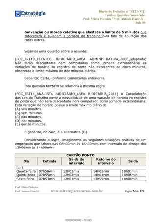 Direito do Trabalho p/ TRT23 (MT)
Teoria e Questões Comentadas
Prof. Mário Pinheiro / Prof. Antonio Daud Jr
Aula 00
Prof. Mário Pinheiro /
Prof. Antonio Daud Jr www.estrategiaconcursos.com.br Página 24 de 129
convenção ou acordo coletivo que elastece o limite de 5 minutos que
antecedem e sucedem a jornada de trabalho para fins de apuração das
horas extras.
Vejamos uma questão sobre o assunto:
(FCC_TRT19_TÉCNICO JUDICIÁRIO_ÁREA ADMINISTRATIVA_2008_adaptada)
Não serão descontadas nem computadas como jornada extraordinária as
variações de horário no registro de ponto não excedentes de cinco minutos,
observado o limite máximo de dez minutos diários.
Gabarito: Certa, conforme comentários anteriores.
Esta questão também se relaciona à mesma regra:
(FCC_TRT14_ANALISTA JUDICIÁRIO_ÁREA JUDICIÁRIA_2011) A Consolidação
das Leis do Trabalho prevê a possibilidade de uma variação de horário no registro
de ponto que não será descontado nem computado como jornada extraordinária.
Esta variação de horário possui o limite máximo diário de
(A) seis minutos.
(B) sete minutos.
(C) oito minutos.
(D) dez minutos.
(E) quinze minutos.
O gabarito, no caso, é a alternativa (D).
Considerando a regra, imaginemos as seguintes situações práticas de um
empregado que labora das 08h00min às 18h00min, com intervalo de almoço das
12h00min às 14h00min:
CARTÃO PONTO
Dia Entrada
Saída do
intervalo
Retorno do
intervalo
Saída
(...)
Quarta-feira 07h58min 12h02min 14h02min 18h01min
Quinta-feira 07h55min 12h02min 14h01min 18h08min
Sexta-feira 07h53min 12h01min 13h59min 18h00min
00000000000
00000000000 - DEMO
 