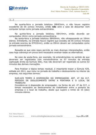 Direito do Trabalho p/ TRT23 (MT)
Teoria e Questões Comentadas
Prof. Mário Pinheiro / Prof. Antonio Daud Jr
Aula 00
Prof. Mário Pinheiro /
Prof. Antonio Daud Jr www.estrategiaconcursos.com.br Página 25 de 129
(...)
Na quarta-feira a jornada totalizou 08h03min, e não houve registro
excedente de 05 (cinco) minutos, então não será o caso de descontar nem
computar tempo como jornada extraordinária.
Na quinta-feira a jornada totalizou 08h14min, então deverão ser
computados 14min como jornada extraordinária.
Na sexta-feira a jornada totalizou 08h09min, não ultrapassando os 10min
diários. Entretanto, na entrada houve registro que excedeu de 05 (cinco) minutos
(a entrada ocorreu às 07h53min), então os 09min devem ser computados como
jornada extraordinária.
Ressalte-se que esta regra permite as mais diversas interpretações, então
caso haja cobrança em prova será necessário analisar todas as alternativas.
No caso da sexta-feira, por exemplo, há entendimentos no sentido de que
deveriam ser registrados com extraordinários os 07 minutos da entrada
(aplicação direta da Súmula 366), mas não deveriam ser registrado os outros 02
minutos das demais marcações.
Para finalizar o tópico tempo residual, é importante trazer a Súmula 429,
editada em 2011, que inclui na jornada de trabalho o deslocamento no interior da
empresa, nos seguintes termos:
SUM-429 TEMPO À DISPOSIÇÃO DO EMPREGADOR. ART. 4º DA CLT.
PERÍODO DE DESLOCAMENTO ENTRE A PORTARIA E O LOCAL DE
TRABALHO
Considera-se à disposição do empregador, na forma do art. 4º da CLT, o
tempo necessário ao deslocamento do trabalhador entre a portaria da
empresa e o local de trabalho, desde que supere o limite de 10 (dez)
minutos diários.
00000000000
00000000000 - DEMO
 