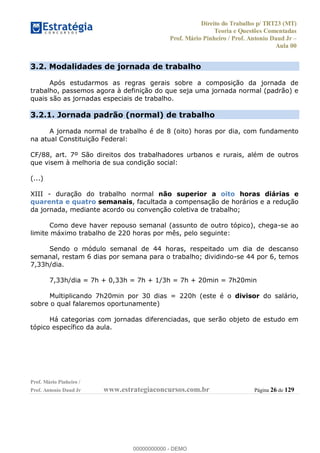 Direito do Trabalho p/ TRT23 (MT)
Teoria e Questões Comentadas
Prof. Mário Pinheiro / Prof. Antonio Daud Jr
Aula 00
Prof. Mário Pinheiro /
Prof. Antonio Daud Jr www.estrategiaconcursos.com.br Página 26 de 129
3.2. Modalidades de jornada de trabalho
Após estudarmos as regras gerais sobre a composição da jornada de
trabalho, passemos agora à definição do que seja uma jornada normal (padrão) e
quais são as jornadas especiais de trabalho.
3.2.1. Jornada padrão (normal) de trabalho
A jornada normal de trabalho é de 8 (oito) horas por dia, com fundamento
na atual Constituição Federal:
CF/88, art. 7º São direitos dos trabalhadores urbanos e rurais, além de outros
que visem à melhoria de sua condição social:
(...)
XIII - duração do trabalho normal não superior a oito horas diárias e
quarenta e quatro semanais, facultada a compensação de horários e a redução
da jornada, mediante acordo ou convenção coletiva de trabalho;
Como deve haver repouso semanal (assunto de outro tópico), chega-se ao
limite máximo trabalho de 220 horas por mês, pelo seguinte:
Sendo o módulo semanal de 44 horas, respeitado um dia de descanso
semanal, restam 6 dias por semana para o trabalho; dividindo-se 44 por 6, temos
7,33h/dia.
7,33h/dia = 7h + 0,33h = 7h + 1/3h = 7h + 20min = 7h20min
Multiplicando 7h20min por 30 dias = 220h (este é o divisor do salário,
sobre o qual falaremos oportunamente)
Há categorias com jornadas diferenciadas, que serão objeto de estudo em
tópico específico da aula.
00000000000
00000000000 - DEMO
 