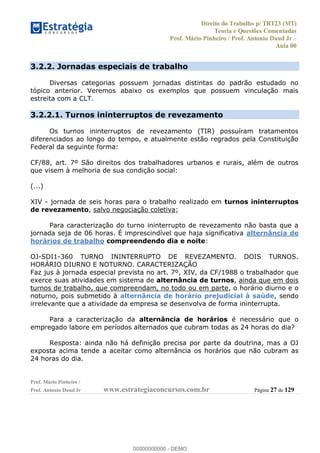 Direito do Trabalho p/ TRT23 (MT)
Teoria e Questões Comentadas
Prof. Mário Pinheiro / Prof. Antonio Daud Jr
Aula 00
Prof. Mário Pinheiro /
Prof. Antonio Daud Jr www.estrategiaconcursos.com.br Página 27 de 129
3.2.2. Jornadas especiais de trabalho
Diversas categorias possuem jornadas distintas do padrão estudado no
tópico anterior. Veremos abaixo os exemplos que possuem vinculação mais
estreita com a CLT.
3.2.2.1. Turnos ininterruptos de revezamento
Os turnos ininterruptos de revezamento (TIR) possuíram tratamentos
diferenciados ao longo do tempo, e atualmente estão regrados pela Constituição
Federal da seguinte forma:
CF/88, art. 7º São direitos dos trabalhadores urbanos e rurais, além de outros
que visem à melhoria de sua condição social:
(...)
XIV - jornada de seis horas para o trabalho realizado em turnos ininterruptos
de revezamento, salvo negociação coletiva;
Para caracterização do turno ininterrupto de revezamento não basta que a
jornada seja de 06 horas. É imprescindível que haja significativa alternância de
horários de trabalho compreendendo dia e noite:
OJ-SDI1-360 TURNO ININTERRUPTO DE REVEZAMENTO. DOIS TURNOS.
HORÁRIO DIURNO E NOTURNO. CARACTERIZAÇÃO
Faz jus à jornada especial prevista no art. 7º, XIV, da CF/1988 o trabalhador que
exerce suas atividades em sistema de alternância de turnos, ainda que em dois
turnos de trabalho, que compreendam, no todo ou em parte, o horário diurno e o
noturno, pois submetido à alternância de horário prejudicial à saúde, sendo
irrelevante que a atividade da empresa se desenvolva de forma ininterrupta.
Para a caracterização da alternância de horários é necessário que o
empregado labore em períodos alternados que cubram todas as 24 horas do dia?
Resposta: ainda não há definição precisa por parte da doutrina, mas a OJ
exposta acima tende a aceitar como alternância os horários que não cubram as
24 horas do dia.
00000000000
00000000000 - DEMO
 