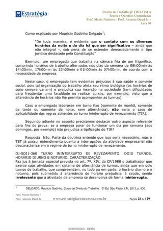 Direito do Trabalho p/ TRT23 (MT)
Teoria e Questões Comentadas
Prof. Mário Pinheiro / Prof. Antonio Daud Jr
Aula 00
Prof. Mário Pinheiro /
Prof. Antonio Daud Jr www.estrategiaconcursos.com.br Página 28 de 129
Como explicado por Maurício Godinho Delgado3
:
o contato com os diversos
horários da noite e do dia há que ser significativo ainda que
não integral -, sob pena de se estender demasiadamente o tipo
Exemplo: um empregado que trabalha na câmara fria de um frigorífico,
cumprindo horários de trabalho alternados nos dias da semana de 08h00min às
14h00min, 17h00min às 23h00min e 01h00min às 07h00min, de acordo com a
necessidade da empresa.
Neste caso, o empregado tem evidentes prejuízos à sua saúde e convívio
social, pois tal organização do trabalho afeta seu ritmo biológico (os horários de
sono sempre variam) e prejudica sua inserção na sociedade (tem dificuldades
para freqüentar uma faculdade ou realizar cursos, por exemplo, visto que a
alternância de horários não lhe permite acompanhar as turmas).
Caso o empregado laborasse em turno fixo (somente de manhã, somente
de tarde ou somente de noite, sem alternância), não seria o caso de
aplicabilidade das regras atinentes ao turno ininterrupto de revezamento (TIR).
Seguindo adiante no assunto precisamos destacar outro aspecto relevante
para fins de prova: se a empresa parar de funcionar um dia por semana (aos
domingos, por exemplo) isto prejudica a tipificação do TIR?
Resposta: Não. Parte da doutrina entende que isso seria necessário, mas o
TST já possui entendimento quanto a interrupções da atividade empresarial não
descaracterizarem o regime de turno ininterrupto de revezamento:
OJ-SDI1-360 TURNO ININTERRUPTO DE REVEZAMENTO. DOIS TURNOS.
HORÁRIO DIURNO E NOTURNO. CARACTERIZAÇÃO
Faz jus à jornada especial prevista no art. 7º, XIV, da CF/1988 o trabalhador que
exerce suas atividades em sistema de alternância de turnos, ainda que em dois
turnos de trabalho, que compreendam, no todo ou em parte, o horário diurno e o
noturno, pois submetido à alternância de horário prejudicial à saúde, sendo
irrelevante que a atividade da empresa se desenvolva de forma ininterrupta.
3
DELGADO, Mauricio Godinho. Curso de Direito do Trabalho. 12ª Ed. São Paulo: LTr, 2013, p. 930.
00000000000
00000000000 - DEMO
 