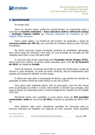 Direito do Trabalho p/ TRT23 (MT)
Teoria e Questões Comentadas
Prof. Mário Pinheiro / Prof. Antonio Daud Jr
Aula 00
Prof. Mário Pinheiro /
Prof. Antonio Daud Jr www.estrategiaconcursos.com.br Página 2 de 129
1. Apresentação
Oi amigos (as),
Será um imenso prazer podermos auxiliá-los(las) na preparação para o
concurso de Analista Judiciário Área Judiciária (AJAJ) e Oficial de Justiça
Avaliador Federal (OJAF) do Tribunal Regional do Trabalho da 23ª
Região (Mato Grosso).
Como vocês sabem, na manhã de 20/11/2015, foi publicado o edital do
concurso público do TRT-23, com previsão de Cadastro Reserva para Técnicos
e Analistas.
No último concurso, foram nomeados centenas de candidatos aprovados,
para vários polos de exercício! Para este, há uma previsão de correção de 400
redações para AJAJ e mais 100 para OJAF!
O concurso está sendo organizado pela Fundação Carlos Chagas (FCC),
assim como foi o último. As provas estão marcadas para o dia 21 de fevereiro
de 2016, na cidade de Cuiabá.
Como de costume, as provas ocorrerão na parte da manhã para o cargo de
Técnico e, para Analistas, na parte da tarde. Portanto, não há impedimento para
aqueles que desejarem pleitear os dois cargos.
O edital veio logo após a contratação da Banca, cujo extrato de contrato foi
publicado no Diário Oficial da União (DOU) no dia 10/11/2015.
Para quem está chegando agora, não se preocupem, pois há três meses
entre a publicação do edital e a prova. Para facilitar e otimizar seus estudos, este
curso é focado na preparação para o Tribunal Regional do Trabalho da 23ª Região
(TRT-23)!
Mesclando teoria com questões, o curso possui cerca de 435 questões
comentadas, todas de concursos de TRTs, inclusive as questões do último TRT-
23.
Para elaborar este curso, estudamos questões de concursos para os
diversos Tribunais do Trabalho, em especial as mais recentes. Estas questões
00000000000
00000000000 - DEMO
 