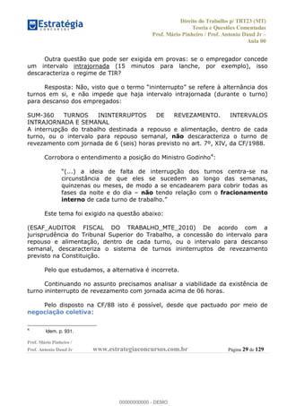 Direito do Trabalho p/ TRT23 (MT)
Teoria e Questões Comentadas
Prof. Mário Pinheiro / Prof. Antonio Daud Jr
Aula 00
Prof. Mário Pinheiro /
Prof. Antonio Daud Jr www.estrategiaconcursos.com.br Página 29 de 129
Outra questão que pode ser exigida em provas: se o empregador concede
um intervalo intrajornada (15 minutos para lanche, por exemplo), isso
descaracteriza o regime de TIR?
Resposta
turnos em si, e não impede que haja intervalo intrajornada (durante o turno)
para descanso dos empregados:
SUM-360 TURNOS ININTERRUPTOS DE REVEZAMENTO. INTERVALOS
INTRAJORNADA E SEMANAL
A interrupção do trabalho destinada a repouso e alimentação, dentro de cada
turno, ou o intervalo para repouso semanal, não descaracteriza o turno de
revezamento com jornada de 6 (seis) horas previsto no art. 7º, XIV, da CF/1988.
Corrobora o entendimento a posição do Ministro Godinho4
:
-se na
circunstância de que eles se sucedem ao longo das semanas,
quinzenas ou meses, de modo a se encadearem para cobrir todas as
fases da noite e do dia não tendo relação com o fracionamento
interno
Este tema foi exigido na questão abaixo:
(ESAF_AUDITOR FISCAL DO TRABALHO_MTE_2010) De acordo com a
jurisprudência do Tribunal Superior do Trabalho, a concessão do intervalo para
repouso e alimentação, dentro de cada turno, ou o intervalo para descanso
semanal, descaracteriza o sistema de turnos ininterruptos de revezamento
previsto na Constituição.
Pelo que estudamos, a alternativa é incorreta.
Continuando no assunto precisamos analisar a viabilidade da existência de
turno ininterrupto de revezamento com jornada acima de 06 horas.
Pelo disposto na CF/88 isto é possível, desde que pactuado por meio de
negociação coletiva:
4
Idem, p. 931.
00000000000
00000000000 - DEMO
 
