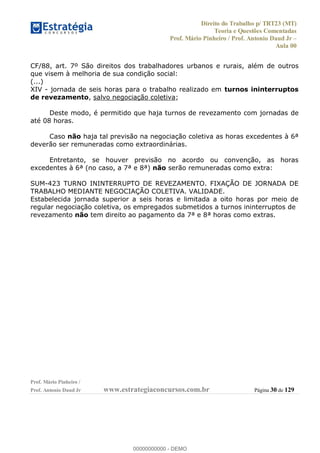 Direito do Trabalho p/ TRT23 (MT)
Teoria e Questões Comentadas
Prof. Mário Pinheiro / Prof. Antonio Daud Jr
Aula 00
Prof. Mário Pinheiro /
Prof. Antonio Daud Jr www.estrategiaconcursos.com.br Página 30 de 129
CF/88, art. 7º São direitos dos trabalhadores urbanos e rurais, além de outros
que visem à melhoria de sua condição social:
(...)
XIV - jornada de seis horas para o trabalho realizado em turnos ininterruptos
de revezamento, salvo negociação coletiva;
Deste modo, é permitido que haja turnos de revezamento com jornadas de
até 08 horas.
Caso não haja tal previsão na negociação coletiva as horas excedentes à 6ª
deverão ser remuneradas como extraordinárias.
Entretanto, se houver previsão no acordo ou convenção, as horas
excedentes à 6ª (no caso, a 7ª e 8ª) não serão remuneradas como extra:
SUM-423 TURNO ININTERRUPTO DE REVEZAMENTO. FIXAÇÃO DE JORNADA DE
TRABALHO MEDIANTE NEGOCIAÇÃO COLETIVA. VALIDADE.
Estabelecida jornada superior a seis horas e limitada a oito horas por meio de
regular negociação coletiva, os empregados submetidos a turnos ininterruptos de
revezamento não tem direito ao pagamento da 7ª e 8ª horas como extras.
00000000000
00000000000 - DEMO
 
