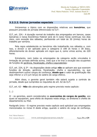 Direito do Trabalho p/ TRT23 (MT)
Teoria e Questões Comentadas
Prof. Mário Pinheiro / Prof. Antonio Daud Jr
Aula 00
Prof. Mário Pinheiro /
Prof. Antonio Daud Jr www.estrategiaconcursos.com.br Página 31 de 129
3.2.2.2. Outras jornadas especiais
Iniciaremos o tópico com as disposições relativas aos bancários, que
possuem previsão de jornada diferenciada na CLT:
CLT, art. 224 - A duração normal do trabalho dos empregados em bancos, casas
bancárias e Caixa Econômica Federal será de 6 (seis) horas contínuas nos dias
úteis, com exceção dos sábados, perfazendo um total de 30 (trinta) horas de
trabalho por semana.
Pela regra estabelecida os bancários não trabalharão nos sábados e, com
isso, o divisor a ser aplicado para a categoria é 180 (6 horas x 30 dias),
diferentemente do divisor aplicado em regra que é, como vimos acima, de 220
horas.
Entretanto, nem todos os empregados da categoria serão vinculados à
limitação de jornada definida acima, visto que a lei traz a exceção dos ocupantes
de funções de gerência, fiscalização, chefia e equivalentes:
CLT, art. 224, § 2º - As disposições deste artigo não se aplicam aos que exercem
funções de direção, gerência, fiscalização, chefia e equivalentes, ou que
desempenhem outros cargos de confiança, desde que o valor da gratificação não
seja inferior a 1/3 (um terço) do salário do cargo efetivo.
Além disso, o gerente geral também não estará sujeito a controle de
jornada, desde que cumpridos os requisitos do art. 62 da CLT:
CLT, art. 62 - Não são abrangidos pelo regime previsto neste capítulo:
(...)
II - os gerentes, assim considerados os exercentes de cargos de gestão, aos
quais se equiparam, para efeito do disposto neste artigo, os diretores e chefes de
departamento ou filial.
Parágrafo único - O regime previsto neste capítulo será aplicável aos empregados
mencionados no inciso II deste artigo, quando o salário do cargo de confiança,
00000000000
00000000000 - DEMO
 