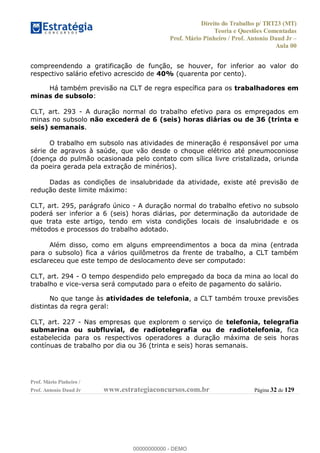 Direito do Trabalho p/ TRT23 (MT)
Teoria e Questões Comentadas
Prof. Mário Pinheiro / Prof. Antonio Daud Jr
Aula 00
Prof. Mário Pinheiro /
Prof. Antonio Daud Jr www.estrategiaconcursos.com.br Página 32 de 129
compreendendo a gratificação de função, se houver, for inferior ao valor do
respectivo salário efetivo acrescido de 40% (quarenta por cento).
Há também previsão na CLT de regra específica para os trabalhadores em
minas de subsolo:
CLT, art. 293 - A duração normal do trabalho efetivo para os empregados em
minas no subsolo não excederá de 6 (seis) horas diárias ou de 36 (trinta e
seis) semanais.
O trabalho em subsolo nas atividades de mineração é responsável por uma
série de agravos à saúde, que vão desde o choque elétrico até pneumoconiose
(doença do pulmão ocasionada pelo contato com sílica livre cristalizada, oriunda
da poeira gerada pela extração de minérios).
Dadas as condições de insalubridade da atividade, existe até previsão de
redução deste limite máximo:
CLT, art. 295, parágrafo único - A duração normal do trabalho efetivo no subsolo
poderá ser inferior a 6 (seis) horas diárias, por determinação da autoridade de
que trata este artigo, tendo em vista condições locais de insalubridade e os
métodos e processos do trabalho adotado.
Além disso, como em alguns empreendimentos a boca da mina (entrada
para o subsolo) fica a vários quilômetros da frente de trabalho, a CLT também
esclareceu que este tempo de deslocamento deve ser computado:
CLT, art. 294 - O tempo despendido pelo empregado da boca da mina ao local do
trabalho e vice-versa será computado para o efeito de pagamento do salário.
No que tange às atividades de telefonia, a CLT também trouxe previsões
distintas da regra geral:
CLT, art. 227 - Nas empresas que explorem o serviço de telefonia, telegrafia
submarina ou subfluvial, de radiotelegrafia ou de radiotelefonia, fica
estabelecida para os respectivos operadores a duração máxima de seis horas
contínuas de trabalho por dia ou 36 (trinta e seis) horas semanais.
00000000000
00000000000 - DEMO
 