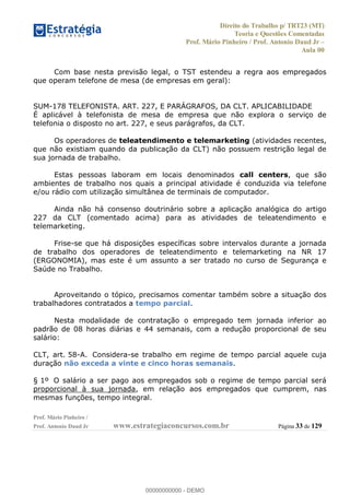Direito do Trabalho p/ TRT23 (MT)
Teoria e Questões Comentadas
Prof. Mário Pinheiro / Prof. Antonio Daud Jr
Aula 00
Prof. Mário Pinheiro /
Prof. Antonio Daud Jr www.estrategiaconcursos.com.br Página 33 de 129
Com base nesta previsão legal, o TST estendeu a regra aos empregados
que operam telefone de mesa (de empresas em geral):
SUM-178 TELEFONISTA. ART. 227, E PARÁGRAFOS, DA CLT. APLICABILIDADE
É aplicável à telefonista de mesa de empresa que não explora o serviço de
telefonia o disposto no art. 227, e seus parágrafos, da CLT.
Os operadores de teleatendimento e telemarketing (atividades recentes,
que não existiam quando da publicação da CLT) não possuem restrição legal de
sua jornada de trabalho.
Estas pessoas laboram em locais denominados call centers, que são
ambientes de trabalho nos quais a principal atividade é conduzida via telefone
e/ou rádio com utilização simultânea de terminais de computador.
Ainda não há consenso doutrinário sobre a aplicação analógica do artigo
227 da CLT (comentado acima) para as atividades de teleatendimento e
telemarketing.
Frise-se que há disposições específicas sobre intervalos durante a jornada
de trabalho dos operadores de teleatendimento e telemarketing na NR 17
(ERGONOMIA), mas este é um assunto a ser tratado no curso de Segurança e
Saúde no Trabalho.
Aproveitando o tópico, precisamos comentar também sobre a situação dos
trabalhadores contratados a tempo parcial.
Nesta modalidade de contratação o empregado tem jornada inferior ao
padrão de 08 horas diárias e 44 semanais, com a redução proporcional de seu
salário:
CLT, art. 58-A. Considera-se trabalho em regime de tempo parcial aquele cuja
duração não exceda a vinte e cinco horas semanais.
§ 1º O salário a ser pago aos empregados sob o regime de tempo parcial será
proporcional à sua jornada, em relação aos empregados que cumprem, nas
mesmas funções, tempo integral.
00000000000
00000000000 - DEMO
 