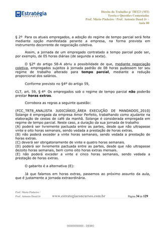 Direito do Trabalho p/ TRT23 (MT)
Teoria e Questões Comentadas
Prof. Mário Pinheiro / Prof. Antonio Daud Jr
Aula 00
Prof. Mário Pinheiro /
Prof. Antonio Daud Jr www.estrategiaconcursos.com.br Página 34 de 129
§ 2º Para os atuais empregados, a adoção do regime de tempo parcial será feita
mediante opção manifestada perante a empresa, na forma prevista em
instrumento decorrente de negociação coletiva.
Assim, a jornada de um empregado contratado a tempo parcial pode ser,
por exemplo, de 05 horas diárias (de segunda a sexta).
O §2º do artigo 58-A abriu a possibilidade de que, mediante negociação
coletiva, empregados sujeitos à jornada padrão de 08 horas pudessem ter seu
regime de trabalho alterado para tempo parcial, mediante a redução
proporcional dos salários.
Conforme previsto no §4º do artigo 59,
CLT, art. 59, § 4º Os empregados sob o regime de tempo parcial não poderão
prestar horas extras.
Corrobora as regras a seguinte questão:
(FCC_TRT8_ANALISTA JUDICIÁRIO_ÁREA EXECUÇÃO DE MANDADOS_2010)
Solange é empregada da empresa Amor Perfeito, trabalhando como ajudante na
elaboração de cestas de café da manhã. Solange é considerada empregada em
regime de tempo parcial. Neste caso, a duração da sua jornada de trabalho
(A) poderá ser livremente pactuada entre as partes, desde que não ultrapasse
vinte e oito horas semanais, sendo vedada a prestação de horas extras.
(B) não poderá exceder a vinte horas semanais, sendo vedada a prestação de
horas extras.
(C) deverá ser obrigatoriamente de vinte e quatro horas semanais.
(D) poderá ser livremente pactuada entre as partes, desde que não ultrapasse
dezoito horas semanais, bem como oito horas extras mensais.
(E) não poderá exceder a vinte e cinco horas semanais, sendo vedada a
prestação de horas extras.
O gabarito é a alternativa (E):
Já que falamos em horas extras, passemos ao próximo assunto da aula,
que é justamente a jornada extraordinária.
00000000000
00000000000 - DEMO
 
