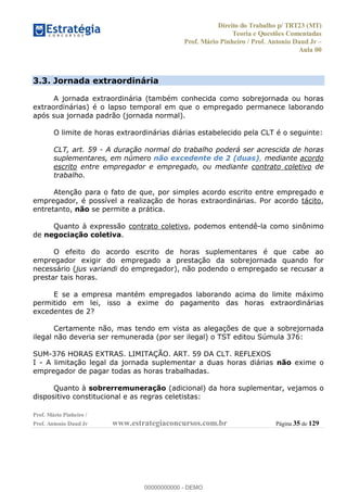 Direito do Trabalho p/ TRT23 (MT)
Teoria e Questões Comentadas
Prof. Mário Pinheiro / Prof. Antonio Daud Jr
Aula 00
Prof. Mário Pinheiro /
Prof. Antonio Daud Jr www.estrategiaconcursos.com.br Página 35 de 129
3.3. Jornada extraordinária
A jornada extraordinária (também conhecida como sobrejornada ou horas
extraordinárias) é o lapso temporal em que o empregado permanece laborando
após sua jornada padrão (jornada normal).
O limite de horas extraordinárias diárias estabelecido pela CLT é o seguinte:
CLT, art. 59 - A duração normal do trabalho poderá ser acrescida de horas
suplementares, em número não excedente de 2 (duas), mediante acordo
escrito entre empregador e empregado, ou mediante contrato coletivo de
trabalho.
Atenção para o fato de que, por simples acordo escrito entre empregado e
empregador, é possível a realização de horas extraordinárias. Por acordo tácito,
entretanto, não se permite a prática.
Quanto à expressão contrato coletivo, podemos entendê-la como sinônimo
de negociação coletiva.
O efeito do acordo escrito de horas suplementares é que cabe ao
empregador exigir do empregado a prestação da sobrejornada quando for
necessário (jus variandi do empregador), não podendo o empregado se recusar a
prestar tais horas.
E se a empresa mantém empregados laborando acima do limite máximo
permitido em lei, isso a exime do pagamento das horas extraordinárias
excedentes de 2?
Certamente não, mas tendo em vista as alegações de que a sobrejornada
ilegal não deveria ser remunerada (por ser ilegal) o TST editou Súmula 376:
SUM-376 HORAS EXTRAS. LIMITAÇÃO. ART. 59 DA CLT. REFLEXOS
I - A limitação legal da jornada suplementar a duas horas diárias não exime o
empregador de pagar todas as horas trabalhadas.
Quanto à sobrerremuneração (adicional) da hora suplementar, vejamos o
dispositivo constitucional e as regras celetistas:
00000000000
00000000000 - DEMO
 