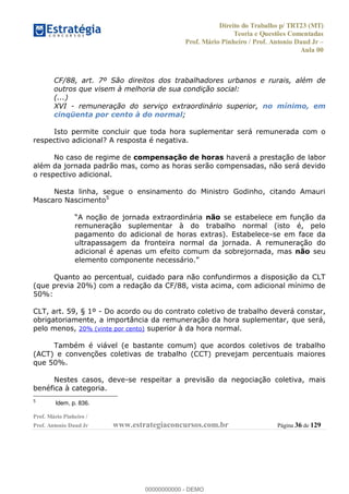 Direito do Trabalho p/ TRT23 (MT)
Teoria e Questões Comentadas
Prof. Mário Pinheiro / Prof. Antonio Daud Jr
Aula 00
Prof. Mário Pinheiro /
Prof. Antonio Daud Jr www.estrategiaconcursos.com.br Página 36 de 129
CF/88, art. 7º São direitos dos trabalhadores urbanos e rurais, além de
outros que visem à melhoria de sua condição social:
(...)
XVI - remuneração do serviço extraordinário superior, no mínimo, em
cinqüenta por cento à do normal;
Isto permite concluir que toda hora suplementar será remunerada com o
respectivo adicional? A resposta é negativa.
No caso de regime de compensação de horas haverá a prestação de labor
além da jornada padrão mas, como as horas serão compensadas, não será devido
o respectivo adicional.
Nesta linha, segue o ensinamento do Ministro Godinho, citando Amauri
Mascaro Nascimento5
não se estabelece em função da
remuneração suplementar à do trabalho normal (isto é, pelo
pagamento do adicional de horas extras). Estabelece-se em face da
ultrapassagem da fronteira normal da jornada. A remuneração do
adicional é apenas um efeito comum da sobrejornada, mas não seu
Quanto ao percentual, cuidado para não confundirmos a disposição da CLT
(que previa 20%) com a redação da CF/88, vista acima, com adicional mínimo de
50%:
CLT, art. 59, § 1º - Do acordo ou do contrato coletivo de trabalho deverá constar,
obrigatoriamente, a importância da remuneração da hora suplementar, que será,
pelo menos, 20% (vinte por cento) superior à da hora normal.
Também é viável (e bastante comum) que acordos coletivos de trabalho
(ACT) e convenções coletivas de trabalho (CCT) prevejam percentuais maiores
que 50%.
Nestes casos, deve-se respeitar a previsão da negociação coletiva, mais
benéfica à categoria.
5
Idem, p. 836.
00000000000
00000000000 - DEMO
 