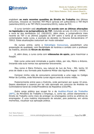 Direito do Trabalho p/ TRT23 (MT)
Teoria e Questões Comentadas
Prof. Mário Pinheiro / Prof. Antonio Daud Jr
Aula 00
Prof. Mário Pinheiro /
Prof. Antonio Daud Jr www.estrategiaconcursos.com.br Página 3 de 129
englobam as mais recentes questões de Direito do Trabalho dos últimos
concursos, inclusive os recentes TRT-MG/3 (provas em julho/2015) e TRT-RS/4
(setembro/2015) e do TRT-PR/9 (novembro/2015), todos da FCC.
O curso também está atualizado de acordo com as últimas alterações
na legislação e na jurisprudência do TST, incluindo as Leis 13.134 e 13.135 e
a nova lei dos domésticos (LC 150/2015). Além disso, a jurisprudência mais
recente do TST e os últimos julgados do STF sobre o tema já se encontram
contemplados neste curso, a exemplo do decidido no Recurso Extraordinário nº
70912. Estas atualizações costumam ser muito cobradas!
Os cursos online, como o Estratégia Concursos, possibilitam uma
preparação de qualidade, com flexibilidade de horários e contato com o professor
da matéria, através do fórum de dúvidas.
E, além disso, o curso conta com vídeoaulas de apoio, para maximizar a
fixação.
Este curso online será ministrado a quatro mãos, por nós, Mário e Antonio.
Iniciando esta aula iremos nos apresentar brevemente.
Meu nome é Mário Pinheiro, sou natural de Juiz de Fora - MG, tenho 32
anos de idade e sou formado pela Academia Militar das Agulhas Negras - AMAN.
Comecei minha vida de concurseiro concorrendo a uma vaga no Colégio
Militar de Curitiba, onde felizmente cursei alguns anos do ensino médio.
Posteriormente entrei para o Exército, onde permaneci por quase 10 anos.
Depois abandonei a caserna por ter sido aprovado em concurso de Analista na
Controladoria-Geral da União/Presidência da República (CGU/PR).
Outro cargo público que ocupei foi o de Auditor-Fiscal do Trabalho
(AFT), do Ministério do Trabalho e Emprego, e, como tal, utilizei diariamente o
Direito do Trabalho como meio de proteger os empregados contra os arbítrios do
empregador. É uma matéria interessante de estudar, pois podemos, em vários
momentos, visualizar sua aplicação prática.
00000000000
00000000000 - DEMO
 