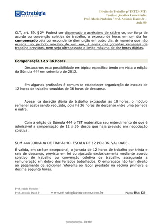 Direito do Trabalho p/ TRT23 (MT)
Teoria e Questões Comentadas
Prof. Mário Pinheiro / Prof. Antonio Daud Jr
Aula 00
Prof. Mário Pinheiro /
Prof. Antonio Daud Jr www.estrategiaconcursos.com.br Página 40 de 129
CLT, art. 59, § 2º Poderá ser dispensado o acréscimo de salário se, por força de
acordo ou convenção coletiva de trabalho, o excesso de horas em um dia for
compensado pela correspondente diminuição em outro dia, de maneira que não
exceda, no período máximo de um ano, à soma das jornadas semanais de
trabalho previstas, nem seja ultrapassado o limite máximo de dez horas diárias.
Compensação 12 x 36 horas
Destacamos esta possibilidade em tópico específico tendo em vista a edição
da Súmula 444 em setembro de 2012.
Em algumas profissões é comum se estabelecer organização de escalas de
12 horas de trabalho seguidas de 36 horas de descanso.
Apesar da duração diária do trabalho extrapolar as 10 horas, o módulo
semanal acaba sendo reduzido, pois há 36 horas de descanso entre uma jornada
e outra.
Com a edição da Súmula 444 o TST materializa seu entendimento de que é
admissível a compensação de 12 x 36, desde que haja previsão em negociação
coletiva:
SUM-444 JORNADA DE TRABALHO. ESCALA DE 12 POR 36. VALIDADE.
É valida, em caráter excepcional, a jornada de 12 horas de trabalho por trinta e
seis de descanso, prevista em lei ou ajustada exclusivamente mediante acordo
coletivo de trabalho ou convenção coletiva de trabalho, assegurada a
remuneração em dobro dos feriados trabalhados. O empregado não tem direito
ao pagamento de adicional referente ao labor prestado na décima primeira e
décima segunda horas.
00000000000
00000000000 - DEMO
 