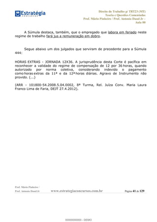 Direito do Trabalho p/ TRT23 (MT)
Teoria e Questões Comentadas
Prof. Mário Pinheiro / Prof. Antonio Daud Jr
Aula 00
Prof. Mário Pinheiro /
Prof. Antonio Daud Jr www.estrategiaconcursos.com.br Página 41 de 129
A Súmula destaca, também, que o empregado que labora em feriado neste
regime de trabalho fará jus a remuneração em dobro.
Segue abaixo um dos julgados que serviram de precedente para a Súmula
444:
HORAS EXTRAS - JORNADA 12X36. A jurisprudência desta Corte é pacífica em
reconhecer a validade do regime de compensação de 12 por 36 horas, quando
autorizado por norma coletiva, considerando indevido o pagamento
como horas extras da 11ª e da 12ª horas diárias. Agravo de Instrumento não
provido. (...)
(ARR - 101800-54.2008.5.04.0002, 8ª Turma, Rel. Juíza Conv. Maria Laura
Franco Lima de Faria, DEJT 27.4.2012).
00000000000
00000000000 - DEMO
 