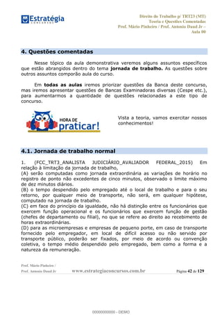 Direito do Trabalho p/ TRT23 (MT)
Teoria e Questões Comentadas
Prof. Mário Pinheiro / Prof. Antonio Daud Jr
Aula 00
Prof. Mário Pinheiro /
Prof. Antonio Daud Jr www.estrategiaconcursos.com.br Página 42 de 129
4. Questões comentadas
Nesse tópico da aula demonstrativa veremos alguns assuntos específicos
que estão abrangidos dentro do tema jornada de trabalho. As questões sobre
outros assuntos comporão aula do curso.
Em todas as aulas iremos priorizar questões da Banca deste concurso,
mas iremos apresentar questões de Bancas Examinadoras diversas (Cespe etc.),
para aumentarmos a quantidade de questões relacionadas a este tipo de
concurso.
Vista a teoria, vamos exercitar nossos
conhecimentos!
4.1. Jornada de trabalho normal
1. (FCC_TRT3_ANALISTA JUDICIÁRIO_AVALIADOR FEDERAL_2015) Em
relação à limitação da jornada de trabalho,
(A) serão computadas como jornada extraordinária as variações de horário no
registro de ponto não excedentes de cinco minutos, observado o limite máximo
de dez minutos diários.
(B) o tempo despendido pelo empregado até o local de trabalho e para o seu
retorno, por qualquer meio de transporte, não será, em qualquer hipótese,
computado na jornada de trabalho.
(C) em face do princípio da igualdade, não há distinção entre os funcionários que
exercem função operacional e os funcionários que exercem função de gestão
(chefes de departamento ou filial), no que se refere ao direito ao recebimento de
horas extraordinárias.
(D) para as microempresas e empresas de pequeno porte, em caso de transporte
fornecido pelo empregador, em local de difícil acesso ou não servido por
transporte público, poderão ser fixados, por meio de acordo ou convenção
coletiva, o tempo médio despendido pelo empregado, bem como a forma e a
natureza da remuneração.
00000000000
00000000000 - DEMO
 