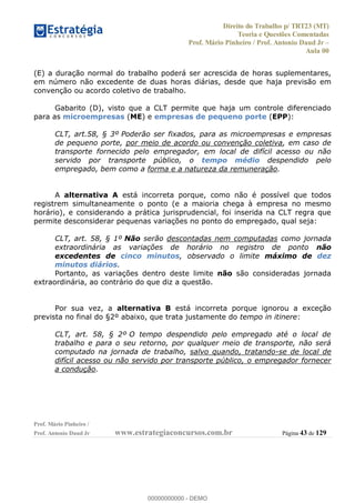 Direito do Trabalho p/ TRT23 (MT)
Teoria e Questões Comentadas
Prof. Mário Pinheiro / Prof. Antonio Daud Jr
Aula 00
Prof. Mário Pinheiro /
Prof. Antonio Daud Jr www.estrategiaconcursos.com.br Página 43 de 129
(E) a duração normal do trabalho poderá ser acrescida de horas suplementares,
em número não excedente de duas horas diárias, desde que haja previsão em
convenção ou acordo coletivo de trabalho.
Gabarito (D), visto que a CLT permite que haja um controle diferenciado
para as microempresas (ME) e empresas de pequeno porte (EPP):
CLT, art.58, § 3º Poderão ser fixados, para as microempresas e empresas
de pequeno porte, por meio de acordo ou convenção coletiva, em caso de
transporte fornecido pelo empregador, em local de difícil acesso ou não
servido por transporte público, o tempo médio despendido pelo
empregado, bem como a forma e a natureza da remuneração.
A alternativa A está incorreta porque, como não é possível que todos
registrem simultaneamente o ponto (e a maioria chega à empresa no mesmo
horário), e considerando a prática jurisprudencial, foi inserida na CLT regra que
permite desconsiderar pequenas variações no ponto do empregado, qual seja:
CLT, art. 58, § 1º Não serão descontadas nem computadas como jornada
extraordinária as variações de horário no registro de ponto não
excedentes de cinco minutos, observado o limite máximo de dez
minutos diários.
Portanto, as variações dentro deste limite não são consideradas jornada
extraordinária, ao contrário do que diz a questão.
Por sua vez, a alternativa B está incorreta porque ignorou a exceção
prevista no final do §2º abaixo, que trata justamente do tempo in itinere:
CLT, art. 58, § 2º O tempo despendido pelo empregado até o local de
trabalho e para o seu retorno, por qualquer meio de transporte, não será
computado na jornada de trabalho, salvo quando, tratando-se de local de
difícil acesso ou não servido por transporte público, o empregador fornecer
a condução.
00000000000
00000000000 - DEMO
 