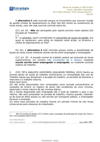Direito do Trabalho p/ TRT23 (MT)
Teoria e Questões Comentadas
Prof. Mário Pinheiro / Prof. Antonio Daud Jr
Aula 00
Prof. Mário Pinheiro /
Prof. Antonio Daud Jr www.estrategiaconcursos.com.br Página 44 de 129
A alternativa C está incorreta porque os funcionários que exercem função
de gestão (chefes de departamento ou filial) não têm direito ao recebimento de
horas extras, caso não seja exercido controle sobre els:
CLT, art. 62 - Não são abrangidos pelo regime previsto neste capítulo [Da
Duração do Trabalho]:
(..)
II - os gerentes, assim considerados os exercentes de cargos de gestão, aos
quais se equiparam, para efeito do disposto neste artigo, os diretores e
chefes de departamento ou filial6
.
Por fim, a alternativa E está incorreta porque omitiu a possibilidade de
ajuste de horas extras mediante acordo escrito entre empregado e empregador:
CLT, art. 59 - A duração normal do trabalho poderá ser acrescida de horas
suplementares, em número não excedente de 2 (duas), mediante
acordo escrito entre empregador e empregado, ou mediante contrato
coletivo de trabalho.
2. (FCC_TRT4_ANALISTA JUDICIÁRIO_AVALIADOR FEDERAL_2015) Dentre as
normas gerais de tutela do trabalho encontramos na Consolidação das Leis do
Trabalho regras que disciplinam a duração de trabalho, os períodos de descanso e
intervalos e o trabalho noturno.
Sobre esse tema:
(A) não serão descontadas nem computadas como jornada extraordinária as
variações de horário no registro de ponto não excedentes de cinco minutos,
observado o limite máximo de dez minutos diários.
(B) o tempo despendido pelo empregado até o local de trabalho e para o seu
retorno, não será computado na jornada de trabalho, mesmo quando, tratando-
se de local de difícil acesso ou não servido por transporte público, o empregador
fornecer a condução.
(C) entre duas jornadas de trabalho haverá um período mínimo de oito horas
consecutivas para descanso do trabalhador.
6
Além do encargo de gestão a CLT também exige a percepção de gratificação de função não inferior a
40%, como estudado anteriormente.
00000000000
00000000000 - DEMO
 