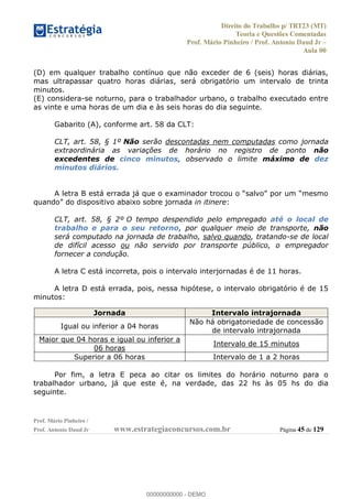 Direito do Trabalho p/ TRT23 (MT)
Teoria e Questões Comentadas
Prof. Mário Pinheiro / Prof. Antonio Daud Jr
Aula 00
Prof. Mário Pinheiro /
Prof. Antonio Daud Jr www.estrategiaconcursos.com.br Página 45 de 129
(D) em qualquer trabalho contínuo que não exceder de 6 (seis) horas diárias,
mas ultrapassar quatro horas diárias, será obrigatório um intervalo de trinta
minutos.
(E) considera-se noturno, para o trabalhador urbano, o trabalho executado entre
as vinte e uma horas de um dia e às seis horas do dia seguinte.
Gabarito (A), conforme art. 58 da CLT:
CLT, art. 58, § 1º Não serão descontadas nem computadas como jornada
extraordinária as variações de horário no registro de ponto não
excedentes de cinco minutos, observado o limite máximo de dez
minutos diários.
in itinere:
CLT, art. 58, § 2º O tempo despendido pelo empregado até o local de
trabalho e para o seu retorno, por qualquer meio de transporte, não
será computado na jornada de trabalho, salvo quando, tratando-se de local
de difícil acesso ou não servido por transporte público, o empregador
fornecer a condução.
A letra C está incorreta, pois o intervalo interjornadas é de 11 horas.
A letra D está errada, pois, nessa hipótese, o intervalo obrigatório é de 15
minutos:
Por fim, a letra E peca ao citar os limites do horário noturno para o
trabalhador urbano, já que este é, na verdade, das 22 hs às 05 hs do dia
seguinte.
Jornada Intervalo intrajornada
Igual ou inferior a 04 horas
Não há obrigatoriedade de concessão
de intervalo intrajornada
Maior que 04 horas e igual ou inferior a
06 horas
Intervalo de 15 minutos
Superior a 06 horas Intervalo de 1 a 2 horas
00000000000
00000000000 - DEMO
 