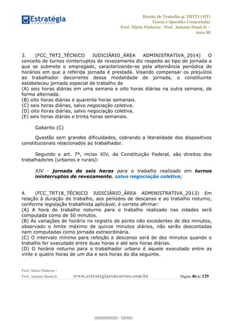 Direito do Trabalho p/ TRT23 (MT)
Teoria e Questões Comentadas
Prof. Mário Pinheiro / Prof. Antonio Daud Jr
Aula 00
Prof. Mário Pinheiro /
Prof. Antonio Daud Jr www.estrategiaconcursos.com.br Página 46 de 129
3. (FCC_TRT2_TÉCNICO JUDICIÁRIO_ÁREA ADMINISTRATIVA_2014) O
conceito de turnos ininterruptos de revezamento diz respeito ao tipo de jornada a
que se submete o empregado, caracterizando-se pela alternância periódica de
horários em que a referida jornada é prestada. Visando compensar os prejuízos
ao trabalhador decorrente dessa modalidade de jornada, o constituinte
estabeleceu jornada especial de trabalho de
(A) seis horas diárias em uma semana e oito horas diárias na outra semana, de
forma alternada.
(B) oito horas diárias e quarenta horas semanais.
(C) seis horas diárias, salvo negociação coletiva.
(D) oito horas diárias, salvo negociação coletiva.
(E) seis horas diárias e trinta horas semanais.
Gabarito (C)
Questão sem grandes dificuldades, cobrando a literalidade dos dispositivos
constitucionais relacionados ao trabalhador.
Segundo o art. 7º, inciso XIV, da Constituição Federal, são direitos dos
trabalhadores (urbanos e rurais):
XIV - jornada de seis horas para o trabalho realizado em turnos
ininterruptos de revezamento, salvo negociação coletiva;
4. (FCC_TRT18_TÉCNICO JUDICIÁRIO_ÁREA ADMINISTRATIVA_2013) Em
relação à duração do trabalho, aos períodos de descanso e ao trabalho noturno,
conforme legislação trabalhista aplicável, é correto afirmar:
(A) A hora do trabalho noturno para o trabalho realizado nas cidades será
computada como de 50 minutos.
(B) As variações de horário no registro de ponto não excedentes de dez minutos,
observado o limite máximo de quinze minutos diários, não serão descontadas
nem computadas como jornada extraordinária.
(C) O intervalo mínimo para refeição e descanso será de dez minutos quando o
trabalho for executado entre duas horas e até seis horas diárias.
(D) O horário noturno para o trabalhador urbano é aquele executado entre as
vinte e quatro horas de um dia e seis horas do dia seguinte.
00000000000
00000000000 - DEMO
 