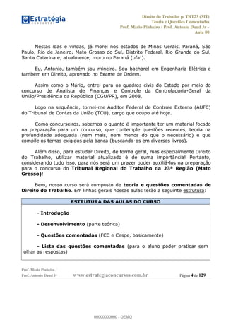 Direito do Trabalho p/ TRT23 (MT)
Teoria e Questões Comentadas
Prof. Mário Pinheiro / Prof. Antonio Daud Jr
Aula 00
Prof. Mário Pinheiro /
Prof. Antonio Daud Jr www.estrategiaconcursos.com.br Página 4 de 129
Nestas idas e vindas, já morei nos estados de Minas Gerais, Paraná, São
Paulo, Rio de Janeiro, Mato Grosso do Sul, Distrito Federal, Rio Grande do Sul,
Santa Catarina e, atualmente, moro no Paraná (ufa!).
Eu, Antonio, também sou mineiro. Sou bacharel em Engenharia Elétrica e
também em Direito, aprovado no Exame de Ordem.
Assim como o Mário, entrei para os quadros civis do Estado por meio do
concurso de Analista de Finanças e Controle da Controladoria-Geral da
União/Presidência da República (CGU/PR), em 2008.
Logo na sequência, tornei-me Auditor Federal de Controle Externo (AUFC)
do Tribunal de Contas da União (TCU), cargo que ocupo até hoje.
Como concurseiros, sabemos o quanto é importante ter um material focado
na preparação para um concurso, que contemple questões recentes, teoria na
profundidade adequada (nem mais, nem menos do que o necessário) e que
compile os temas exigidos pela banca (buscando-os em diversos livros).
Além disso, para estudar Direito, de forma geral, mas especialmente Direito
do Trabalho, utilizar material atualizado é de suma importância! Portanto,
considerando tudo isso, para nós será um prazer poder auxiliá-los na preparação
para o concurso do Tribunal Regional do Trabalho da 23ª Região (Mato
Grosso)!
Bem, nosso curso será composto de teoria e questões comentadas de
Direito do Trabalho. Em linhas gerais nossas aulas terão a seguinte estrutura:
ESTRUTURA DAS AULAS DO CURSO
- Introdução
- Desenvolvimento (parte teórica)
- Questões comentadas (FCC e Cespe, basicamente)
- Lista das questões comentadas (para o aluno poder praticar sem
olhar as respostas)
00000000000
00000000000 - DEMO
 