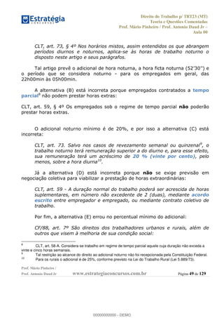 Direito do Trabalho p/ TRT23 (MT)
Teoria e Questões Comentadas
Prof. Mário Pinheiro / Prof. Antonio Daud Jr
Aula 00
Prof. Mário Pinheiro /
Prof. Antonio Daud Jr www.estrategiaconcursos.com.br Página 49 de 129
CLT, art. 73, § 4º Nos horários mistos, assim entendidos os que abrangem
períodos diurnos e noturnos, aplica-se às horas de trabalho noturno o
disposto neste artigo e seus parágrafos.
Tal artigo prevê o adicional de hora noturna,
o período que se considera noturno - para os empregados em geral, das
22h00min às 05h00min.
A alternativa (B) está incorreta porque empregados contratados a tempo
parcial8
não podem prestar horas extras:
CLT, art. 59, § 4º Os empregados sob o regime de tempo parcial não poderão
prestar horas extras.
O adicional noturno mínimo é de 20%, e por isso a alternativa (C) está
incorreta:
CLT, art. 73. Salvo nos casos de revezamento semanal ou quinzenal9
, o
trabalho noturno terá remuneração superior a do diurno e, para esse efeito,
sua remuneração terá um acréscimo de 20 % (vinte por cento), pelo
menos, sobre a hora diurna10
.
Já a alternativa (D) está incorreta porque não se exige previsão em
negociação coletiva para viabilizar a prestação de horas extraordinárias:
CLT, art. 59 - A duração normal do trabalho poderá ser acrescida de horas
suplementares, em número não excedente de 2 (duas), mediante acordo
escrito entre empregador e empregado, ou mediante contrato coletivo de
trabalho.
Por fim, a alternativa (E) errou no percentual mínimo do adicional:
CF/88, art. 7º São direitos dos trabalhadores urbanos e rurais, além de
outros que visem à melhoria de sua condição social:
8
CLT, art. 58-A. Considera-se trabalho em regime de tempo parcial aquele cuja duração não exceda a
vinte e cinco horas semanais.
9
Tal restrição ao alcance do direito ao adicional noturno não foi recepcionada pela Constituição Federal.
10
Para os rurais o adicional é de 25%, conforme previsto na Lei do Trabalho Rural (Lei 5.889/73).
00000000000
00000000000 - DEMO
 