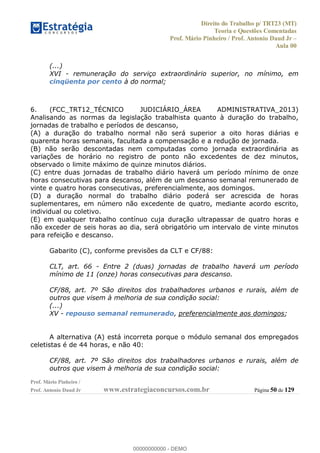 Direito do Trabalho p/ TRT23 (MT)
Teoria e Questões Comentadas
Prof. Mário Pinheiro / Prof. Antonio Daud Jr
Aula 00
Prof. Mário Pinheiro /
Prof. Antonio Daud Jr www.estrategiaconcursos.com.br Página 50 de 129
(...)
XVI - remuneração do serviço extraordinário superior, no mínimo, em
cinqüenta por cento à do normal;
6. (FCC_TRT12_TÉCNICO JUDICIÁRIO_ÁREA ADMINISTRATIVA_2013)
Analisando as normas da legislação trabalhista quanto à duração do trabalho,
jornadas de trabalho e períodos de descanso,
(A) a duração do trabalho normal não será superior a oito horas diárias e
quarenta horas semanais, facultada a compensação e a redução de jornada.
(B) não serão descontadas nem computadas como jornada extraordinária as
variações de horário no registro de ponto não excedentes de dez minutos,
observado o limite máximo de quinze minutos diários.
(C) entre duas jornadas de trabalho diário haverá um período mínimo de onze
horas consecutivas para descanso, além de um descanso semanal remunerado de
vinte e quatro horas consecutivas, preferencialmente, aos domingos.
(D) a duração normal do trabalho diário poderá ser acrescida de horas
suplementares, em número não excedente de quatro, mediante acordo escrito,
individual ou coletivo.
(E) em qualquer trabalho contínuo cuja duração ultrapassar de quatro horas e
não exceder de seis horas ao dia, será obrigatório um intervalo de vinte minutos
para refeição e descanso.
Gabarito (C), conforme previsões da CLT e CF/88:
CLT, art. 66 - Entre 2 (duas) jornadas de trabalho haverá um período
mínimo de 11 (onze) horas consecutivas para descanso.
CF/88, art. 7º São direitos dos trabalhadores urbanos e rurais, além de
outros que visem à melhoria de sua condição social:
(...)
XV - repouso semanal remunerado, preferencialmente aos domingos;
A alternativa (A) está incorreta porque o módulo semanal dos empregados
celetistas é de 44 horas, e não 40:
CF/88, art. 7º São direitos dos trabalhadores urbanos e rurais, além de
outros que visem à melhoria de sua condição social:
00000000000
00000000000 - DEMO
 