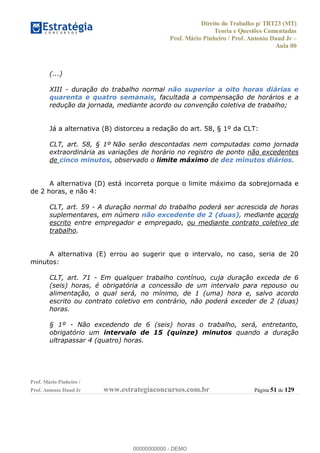 Direito do Trabalho p/ TRT23 (MT)
Teoria e Questões Comentadas
Prof. Mário Pinheiro / Prof. Antonio Daud Jr
Aula 00
Prof. Mário Pinheiro /
Prof. Antonio Daud Jr www.estrategiaconcursos.com.br Página 51 de 129
(...)
XIII - duração do trabalho normal não superior a oito horas diárias e
quarenta e quatro semanais, facultada a compensação de horários e a
redução da jornada, mediante acordo ou convenção coletiva de trabalho;
Já a alternativa (B) distorceu a redação do art. 58, § 1º da CLT:
CLT, art. 58, § 1º Não serão descontadas nem computadas como jornada
extraordinária as variações de horário no registro de ponto não excedentes
de cinco minutos, observado o limite máximo de dez minutos diários.
A alternativa (D) está incorreta porque o limite máximo da sobrejornada e
de 2 horas, e não 4:
CLT, art. 59 - A duração normal do trabalho poderá ser acrescida de horas
suplementares, em número não excedente de 2 (duas), mediante acordo
escrito entre empregador e empregado, ou mediante contrato coletivo de
trabalho.
A alternativa (E) errou ao sugerir que o intervalo, no caso, seria de 20
minutos:
CLT, art. 71 - Em qualquer trabalho contínuo, cuja duração exceda de 6
(seis) horas, é obrigatória a concessão de um intervalo para repouso ou
alimentação, o qual será, no mínimo, de 1 (uma) hora e, salvo acordo
escrito ou contrato coletivo em contrário, não poderá exceder de 2 (duas)
horas.
§ 1º - Não excedendo de 6 (seis) horas o trabalho, será, entretanto,
obrigatório um intervalo de 15 (quinze) minutos quando a duração
ultrapassar 4 (quatro) horas.
00000000000
00000000000 - DEMO
 