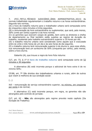 Direito do Trabalho p/ TRT23 (MT)
Teoria e Questões Comentadas
Prof. Mário Pinheiro / Prof. Antonio Daud Jr
Aula 00
Prof. Mário Pinheiro /
Prof. Antonio Daud Jr www.estrategiaconcursos.com.br Página 52 de 129
7. (FCC_TRT12_TÉCNICO JUDICIÁRIO_ÁREA ADMINISTRATIVA_2013) As
normas trabalhistas regulamentam o trabalho noturno e as horas extraordinárias.
Segundo tais normas,
(A) a hora do trabalho noturno para o trabalhador urbano será computada como
de cinquenta e dois minutos e trinta segundos.
(B) a remuneração da hora extraordinária ou suplementar, que será, pelo menos,
20% (vinte por cento) superior à da hora normal.
(C) os gerentes que exercem cargos de gestão, bem como os diretores e chefes
de departamento ou filial também estão sujeitos ao regime de duração do
trabalho, recebendo pelo trabalho extraordinário superior a 10 horas por dia.
(D) o trabalho noturno urbano será considerado como aquele que é executado
entre às vinte e três horas de um dia e às seis horas do dia seguinte.
(E) o trabalho noturno terá remuneração superior à do diurno e, para esse efeito,
sua remuneração terá um acréscimo de 50% (cinquenta por cento), pelo menos,
sobre a hora diurna.
Gabarito (A), que trouxe a regra da hora ficta noturna:
CLT, art. 73, § 1º A hora do trabalho noturno será computada como de 52
minutos e 30 segundos.
A alternativa (B) está incorreta porque o adicional de hora extra é de no
mínimo 50%:
CF/88, art. 7º São direitos dos trabalhadores urbanos e rurais, além de outros
que visem à melhoria de sua condição social:
(...)
XVI - remuneração do serviço extraordinário superior, no mínimo, em cinqüenta
por cento à do normal;
A alternativa (C) está incorreta porque, em regra, os gerentes não são
abrangidos pelo controle de jornada:
CLT, art. 62 - Não são abrangidos pelo regime previsto neste capítulo [Da
Duração do Trabalho]:
00000000000
00000000000 - DEMO
 