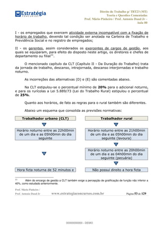 Direito do Trabalho p/ TRT23 (MT)
Teoria e Questões Comentadas
Prof. Mário Pinheiro / Prof. Antonio Daud Jr
Aula 00
Prof. Mário Pinheiro /
Prof. Antonio Daud Jr www.estrategiaconcursos.com.br Página 53 de 129
I - os empregados que exercem atividade externa incompatível com a fixação de
horário de trabalho, devendo tal condição ser anotada na Carteira de Trabalho e
Previdência Social e no registro de empregados;
II - os gerentes, assim considerados os exercentes de cargos de gestão, aos
quais se equiparam, para efeito do disposto neste artigo, os diretores e chefes de
departamento ou filial11
.
O mencionado capítulo da CLT (Capítulo II - Da Duração do Trabalho) trata
da jornada de trabalho, descanso, intrajornada, descanso interjornadas e trabalho
noturno.
As incorreções das alternativas (D) e (E) são comentadas abaixo.
Na CLT estipulou-se o percentual mínimo de 20% para o adicional noturno,
e para os rurícolas a Lei 5.889/73 (Lei do Trabalho Rural) estipulou o percentual
de 25%.
Quanto aos horários, de fato as regras para o rural também são diferentes.
Abaixo um esquema que consolida as previsões normativas:
Trabalhador urbano (CLT) Trabalhador rural
Horário noturno entre as 22h00min
de um dia e as 05h00min do dia
seguinte
Horário noturno entre as 21h00min
de um dia e as 05h00min do dia
seguinte (lavoura)
Horário noturno entre as 20h00min
de um dia e as 04h00min do dia
seguinte (pecuária)
Hora ficta noturna de 52 minutos e Não possui direito a hora ficta
11
Além do encargo de gestão a CLT também exige a percepção de gratificação de função não inferior a
40%, como estudado anteriormente.
00000000000
00000000000 - DEMO
 