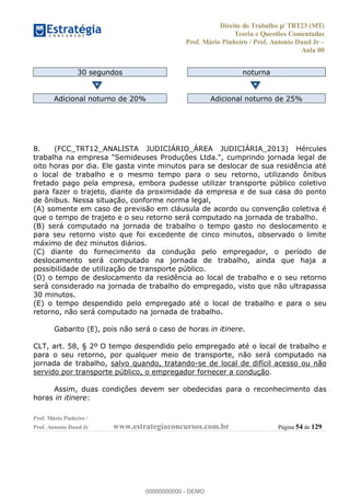 Direito do Trabalho p/ TRT23 (MT)
Teoria e Questões Comentadas
Prof. Mário Pinheiro / Prof. Antonio Daud Jr
Aula 00
Prof. Mário Pinheiro /
Prof. Antonio Daud Jr www.estrategiaconcursos.com.br Página 54 de 129
30 segundos noturna
Adicional noturno de 20% Adicional noturno de 25%
8. (FCC_TRT12_ANALISTA JUDICIÁRIO_ÁREA JUDICIÁRIA_2013) Hércules
trabalha na empresa "Semideuses Produções Ltda.", cumprindo jornada legal de
oito horas por dia. Ele gasta vinte minutos para se deslocar de sua residência até
o local de trabalho e o mesmo tempo para o seu retorno, utilizando ônibus
fretado pago pela empresa, embora pudesse utilizar transporte público coletivo
para fazer o trajeto, diante da proximidade da empresa e de sua casa do ponto
de ônibus. Nessa situação, conforme norma legal,
(A) somente em caso de previsão em cláusula de acordo ou convenção coletiva é
que o tempo de trajeto e o seu retorno será computado na jornada de trabalho.
(B) será computado na jornada de trabalho o tempo gasto no deslocamento e
para seu retorno visto que foi excedente de cinco minutos, observado o limite
máximo de dez minutos diários.
(C) diante do fornecimento da condução pelo empregador, o período de
deslocamento será computado na jornada de trabalho, ainda que haja a
possibilidade de utilização de transporte público.
(D) o tempo de deslocamento da residência ao local de trabalho e o seu retorno
será considerado na jornada de trabalho do empregado, visto que não ultrapassa
30 minutos.
(E) o tempo despendido pelo empregado até o local de trabalho e para o seu
retorno, não será computado na jornada de trabalho.
Gabarito (E), pois não será o caso de horas in itinere.
CLT, art. 58, § 2º O tempo despendido pelo empregado até o local de trabalho e
para o seu retorno, por qualquer meio de transporte, não será computado na
jornada de trabalho, salvo quando, tratando-se de local de difícil acesso ou não
servido por transporte público, o empregador fornecer a condução.
Assim, duas condições devem ser obedecidas para o reconhecimento das
horas in itinere:
00000000000
00000000000 - DEMO
 