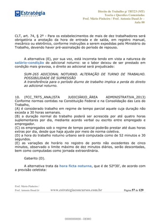 Direito do Trabalho p/ TRT23 (MT)
Teoria e Questões Comentadas
Prof. Mário Pinheiro / Prof. Antonio Daud Jr
Aula 00
Prof. Mário Pinheiro /
Prof. Antonio Daud Jr www.estrategiaconcursos.com.br Página 57 de 129
CLT, art. 74, § 2º - Para os estabelecimentos de mais de dez trabalhadores será
obrigatória a anotação da hora de entrada e de saída, em registro manual,
mecânico ou eletrônico, conforme instruções a serem expedidas pelo Ministério do
Trabalho, devendo haver pré-assinalação do período de repouso.
A alternativa (E), por sua vez, está incorreta tendo em vista a natureza de
salário-condição do adicional noturno: se o labor deixou de ser prestado em
condição mais gravosa, o direito ao adicional será prejudicado:
SUM-265 ADICIONAL NOTURNO. ALTERAÇÃO DE TURNO DE TRABALHO.
POSSIBILIDADE DE SUPRESSÃO
A transferência para o período diurno de trabalho implica a perda do direito
ao adicional noturno.
10. (FCC_TRT5_ANALISTA JUDICIÁRIO_ÁREA ADMINISTRATIVA_2013)
Conforme normas contidas na Constituição Federal e na Consolidação das Leis do
Trabalho,
(A) é considerado trabalho em regime de tempo parcial aquele cuja duração não
exceda a 30 horas semanais.
(B) a duração normal do trabalho poderá ser acrescida por até quatro horas
suplementares por dia, mediante acordo verbal ou escrito entre empregado e
empregador.
(C) os empregados sob o regime de tempo parcial poderão prestar até duas horas
extras por dia, desde que haja ajuste por meio de norma coletiva.
(D) a hora do trabalho noturno urbano será computada como de 52 minutos e 30
segundos.
(E) as variações de horário no registro de ponto não excedentes de cinco
minutos, observado o limite máximo de dez minutos diários, serão descontadas,
bem como computadas como jornada extraordinária.
Gabarito (D).
A alternativa trata da hora ficta noturna
a previsão celetista:
00000000000
00000000000 - DEMO
 